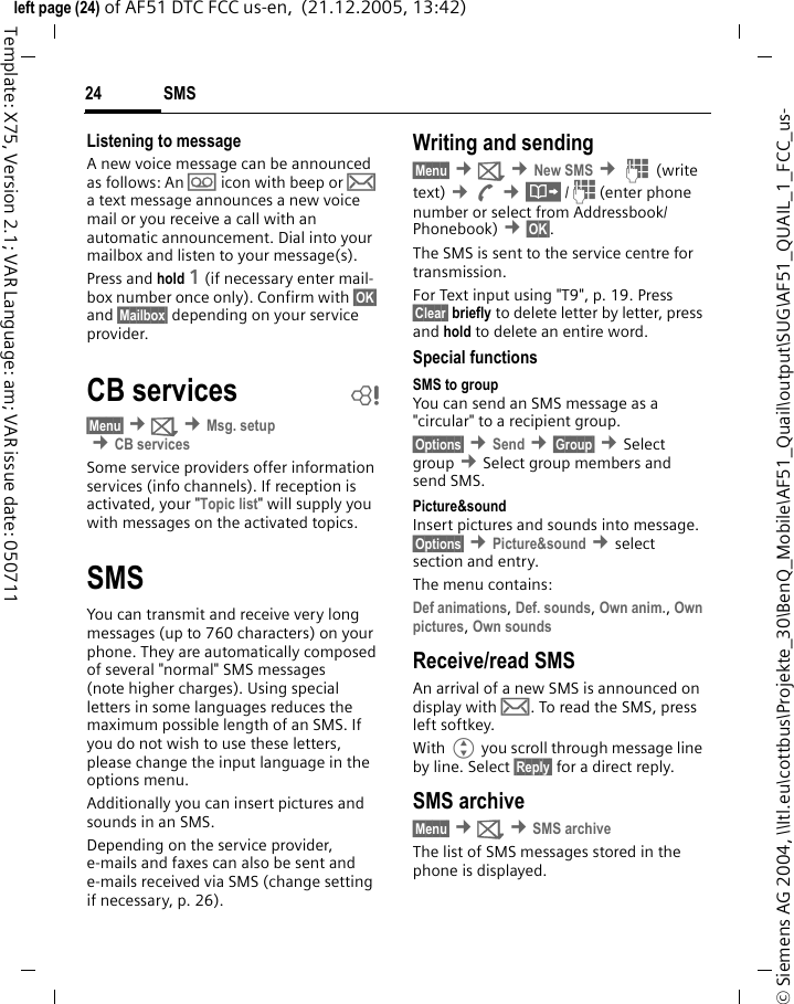 SMS24&copy; Siemens AG 2004, \\Itl.eu\cottbus\Projekte_30\BenQ_Mobile\AF51_Quail\output\SUG\AF51_QUAIL_1_FCC_us-left page (24) of AF51 DTC FCC us-en,  (21.12.2005, 13:42)Template: X75, Version 2.1; VAR Language: am; VAR issue date: 050711Listening to messageA new voice message can be announced as follows: An \ icon with beep or &hellip; a text message announces a new voice mail or you receive a call with an automatic announcement. Dial into your mailbox and listen to your message(s).Press and hold 1 (if necessary enter mail-box number once only). Confirm with &sect;OK&sect; and &sect;Mailbox&sect; depending on your service provider.CB services b&sect;Menu&sect; &cent;] &cent;Msg. setup &cent;CB servicesSome service providers offer information services (info channels). If reception is activated, your "Topic list" will supply you with messages on the activated topics. SMSYou can transmit and receive very long messages (up to 760 characters) on your phone. They are automatically composed of several "normal" SMS messages (note higher charges). Using special letters in some languages reduces the maximum possible length of an SMS. If you do not wish to use these letters, please change the input language in the options menu.Additionally you can insert pictures and sounds in an SMS.Depending on the service provider, e-mails and faxes can also be sent and e-mails received via SMS (change setting if necessary, p. 26).Writing and sending&sect;Menu&sect; &cent;] &cent;New SMS &cent;J (write text) &cent;A &cent;&middot;/J(enter phone number or select from Addressbook/Phonebook) &cent;&sect;OK&sect;. The SMS is sent to the service centre for transmission.For Text input using "T9", p. 19. Press &sect;Clear&sect; briefly to delete letter by letter, press and hold to delete an entire word.Special functionsSMS to groupYou can send an SMS message as a "circular" to a recipient group.&sect;Options&sect; &cent;Send &cent;&sect;Group&sect; &cent;Select group &cent;Select group members and send SMS.Picture&amp;sound Insert pictures and sounds into message. &sect;Options&sect; &cent;Picture&amp;sound &cent;select section and entry.The menu contains: Def animations, Def. sounds, Own anim., Own pictures, Own sounds Receive/read SMSAn arrival of a new SMS is announced on display with &hellip;. To read the SMS, press left softkey.With G you scroll through message line by line. Select &sect;Reply&sect; for a direct reply.SMS archive&sect;Menu&sect; &cent;] &cent;SMS archiveThe list of SMS messages stored in the phone is displayed.