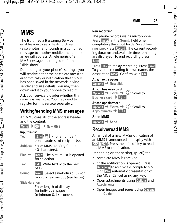 25MMSright page (25) of AF51 DTC FCC us-en  (21.12.2005, 13:42)&copy; Siemens AG 2004, \\Itl.eu\cottbus\Projekte_30\BenQ_Mobile\AF51_Quail\output\SUG\AF51_QUAIL_1_FCC_us-Template: X75, Version 2.1; VAR Language: am; VAR issue date: 050711MMSThe Multimedia Messaging Service enables you to send texts, pictures (also photos) and sounds in a combined message to another mobile phone or to an e-mail address. All elements of an MMS message are merged to form a "slide show".Depending on your phone's settings, you will receive either the complete message automatically or notification that an MMS has been saved in the network, giving sender and size details. You may then download it to your phone to read it. Ask your service provider whether this service is available. You may need to register for this service separately.Writing/sending MMS messagesAn MMS consists of the address header and the content. &sect;Menu&sect; &cent;] &cent;New MMSInput fields:To: &middot;/J Phone number/ e-mail address of recipient(s).Subject: Enter MMS heading (up to 40 characters).Picture: &sect;Insert&sect;. The picture list is opened for selection.Text: &sect;Edit&sect;. Write text with the help of T9.Sound: &sect;Insert&sect;. Select a melodie (p. 39) or record a new melody (see below).Slide durationEnter length of display for individual pages (minimum 0.1 seconds).New recordingThe phone records via its microphone. Press &sect;Insert&sect; in the Sound: field when completing the input fields. Select New ring tone. Press &sect;Record&sect;. The current record-ing duration and available time remaining are displayed. To end recording press &sect;Stop&sect;.Press &sect;Play&sect; to replay recording. Press &sect;Save&sect;. To give the recording its own name, the description &sect;Clear&sect;. Confirm with &sect;OK&sect;.Attach extra pages&sect;Options&sect; &cent;New slide Attach business card&sect;Options&sect; &cent;Extras &cent;G Scroll to Business card &cent;&middot;.Attach appointment&sect;Options&sect; &cent;Extras &cent;G Scroll to Appointments &cent;&middot;.Send MMS&sect;Options&sect; &cent;Send Receive/read MMSAn arrival of a new MMS/notification of an MMS is announced on display with &hellip; / &Ucirc;. Press the left softkey to read the MMS or notification.Depending on the setting, (p. 26) the&bull; complete MMS is received&bull; or the notification is opened. Press &sect;Receiving&sect; to receive the complete MMS, with &sect;Play&sect; automatic presentation of the MMS. Cancel using any key.&bull;Open attachments using &sect;Options&sect; and Attachments.&bull; Open images and tones using &sect;Options&sect; and Content.