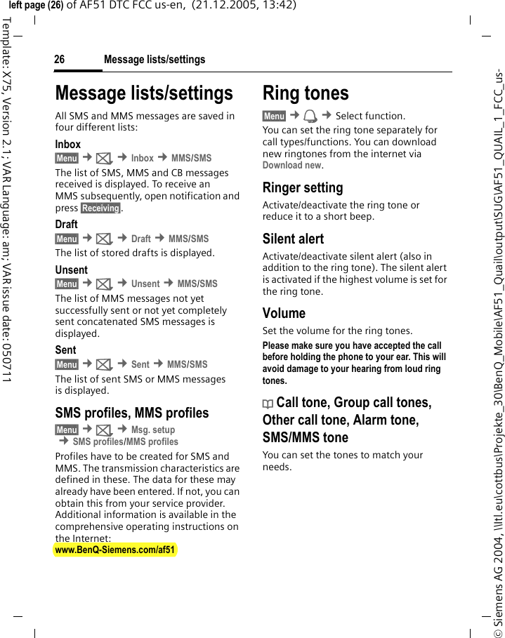 Message lists/settings26&copy; Siemens AG 2004, \\Itl.eu\cottbus\Projekte_30\BenQ_Mobile\AF51_Quail\output\SUG\AF51_QUAIL_1_FCC_us-left page (26) of AF51 DTC FCC us-en,  (21.12.2005, 13:42)Template: X75, Version 2.1; VAR Language: am; VAR issue date: 050711Message lists/settingsAll SMS and MMS messages are saved in four different lists:Inbox&sect;Menu&sect; &cent;] &cent;Inbox &cent;MMS/SMSThe list of SMS, MMS and CB messages received is displayed. To receive an MMS subsequently, open notification and press &sect;Receiving&sect;. Draft&sect;Menu&sect; &cent;] &cent;Draft &cent;MMS/SMSThe list of stored drafts is displayed.Unsent&sect;Menu&sect; &cent;] &cent;Unsent &cent;MMS/SMSThe list of MMS messages not yet successfully sent or not yet completely sent concatenated SMS messages is displayed.Sent&sect;Menu&sect; &cent;] &cent;Sent &cent;MMS/SMSThe list of sent SMS or MMS messages is displayed.SMS profiles, MMS profiles&sect;Menu&sect; &cent;] &cent;Msg. setup &cent;SMS profiles/MMS profilesProfiles have to be created for SMS and MMS. The transmission characteristics are defined in these. The data for these may already have been entered. If not, you can obtain this from your service provider. Additional information is available in the comprehensive operating instructions on the Internet: www.BenQ-Siemens.com/af51 Ring tones&sect;Menu&sect; &cent; &cent;Select function. You can set the ring tone separately for call types/functions. You can download new ringtones from the internet via Download new.Ringer settingActivate/deactivate the ring tone or reduce it to a short beep.Silent alertActivate/deactivate silent alert (also in addition to the ring tone). The silent alert is activated if the highest volume is set for the ring tone.VolumeSet the volume for the ring tones.Please make sure you have accepted the call before holding the phone to your ear. This will avoid damage to your hearing from loud ring tones.d Call tone, Group call tones, Other call tone, Alarm tone, SMS/MMS toneYou can set the tones to match your needs.
