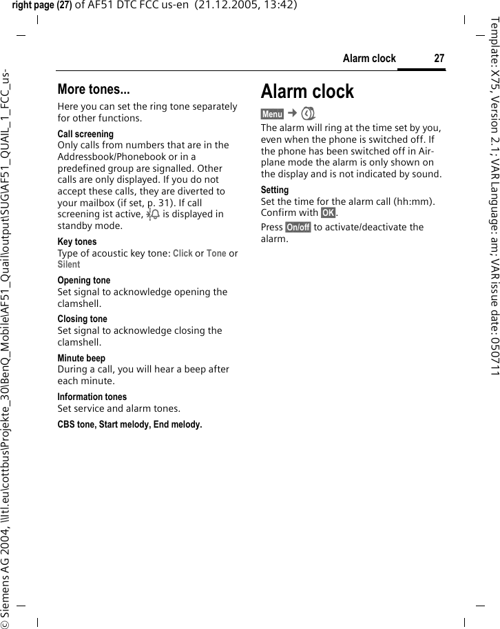 27Alarm clockright page (27) of AF51 DTC FCC us-en  (21.12.2005, 13:42)&copy; Siemens AG 2004, \\Itl.eu\cottbus\Projekte_30\BenQ_Mobile\AF51_Quail\output\SUG\AF51_QUAIL_1_FCC_us-Template: X75, Version 2.1; VAR Language: am; VAR issue date: 050711More tones...Here you can set the ring tone separately for other functions.Call screeningOnly calls from numbers that are in the Addressbook/Phonebook or in a predefined group are signalled. Other calls are only displayed. If you do not accept these calls, they are diverted to your mailbox (if set, p. 31). If call screening ist active, l is displayed in standby mode.Key tonesType of acoustic key tone: Click or Tone or Silent Opening toneSet signal to acknowledge opening the clamshell.Closing toneSet signal to acknowledge closing the clamshell.Minute beepDuring a call, you will hear a beep after each minute.Information tonesSet service and alarm tones.CBS tone, Start melody, End melody.Alarm clock&sect;Menu&sect; &cent; The alarm will ring at the time set by you, even when the phone is switched off. If the phone has been switched off in Air-plane mode the alarm is only shown on the display and is not indicated by sound.SettingSet the time for the alarm call (hh:mm). Confirm with &sect;OK&sect;.Press &sect;On/off&sect; to activate/deactivate the alarm.