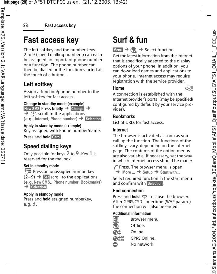 Fast access key28&copy; Siemens AG 2004, \\Itl.eu\cottbus\Projekte_30\BenQ_Mobile\AF51_Quail\output\SUG\AF51_QUAIL_1_FCC_us-left page (28) of AF51 DTC FCC us-en,  (21.12.2005, 13:42)Template: X75, Version 2.1; VAR Language: am; VAR issue date: 050711Fast access keyThe left softkey and the number keys 2 to 9 (speed dialling numbers) can each be assigned an important phone number or a function. The phone number can then be dialled or the function started at the touch of a button.Left softkey Assign a function/phone number to the left softkey for fast access.Change in standby mode (example)&sect;New SMS&sect; Press briefly &cent;&sect;Change&sect; &cent; &cent;Gscroll to the applications (e.g., Internet, Phone number) &cent;&sect;Selection&sect;. Apply in standby mode (example)Key assigned with Phone number/name.Press and hold &sect;Carol&sect;.Speed dialling keysOnly possible for keys 2 to 9. Key 1 is reserved for the mailbox.Set in standby modeJ Press an unassigned numberkey (2&ndash;9) &cent;&sect;Set&sect; scroll to the applications (e.g. New SMS., Phone number, Bookmarks)  &cent;&sect;Selection&sect;.Apply in standby modePress and hold assigned numberkey, e.g. 3.Surf &amp; fun&sect;Menu&sect; &cent;&Eacute; &cent;Select function. Get the latest information from the Internet that is specifically adapted to the display options of your phone. In addition, you can download games and applications to your phone. Internet access may require registration with the service provider.Home bA connection is established with the Internet provider&rsquo;s portal (may be specified/configured by default by your service pro-vider).BookmarksList of URLs for fast access. InternetThe browser is activated as soon as you call up the function. The functions of the softkeys vary, depending on the internet page. The contents of the option menus are also variable. If necessary, set the way in which Internet access should be made:APress. The browser menu is open  &cent; More ... &cent;Setup &cent;Start with... Select required function in the start menu and confirm with &sect;Selection&sect;.End connectionPress and hold B to close the browser. After GPRS/CSD lingertime (WAP param.) the connection will also be ended.Additional information&Iacute;Browser menu.&Eacute;Offline.&Ecirc;Online.&Euml;GPRS Online.&Igrave;No network.