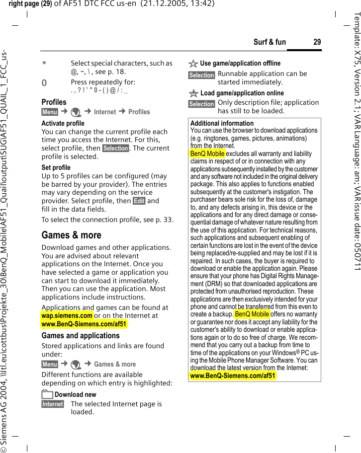 29Surf &amp; funright page (29) of AF51 DTC FCC us-en  (21.12.2005, 13:42)&copy; Siemens AG 2004, \\Itl.eu\cottbus\Projekte_30\BenQ_Mobile\AF51_Quail\output\SUG\AF51_QUAIL_1_FCC_us-Template: X75, Version 2.1; VAR Language: am; VAR issue date: 050711*Select special characters, such as @, ~, \ , see p. 18.0Press repeatedly for: . , ? ! &rsquo; " 0 - ( ) @ / : _ Profiles &sect;Menu&sect; &cent;&Eacute; &cent;Internet &cent;Profiles Activate profile You can change the current profile each time you access the Internet. For this, select profile, then &sect;Selection&sect;. The current profile is selected.Set profileUp to 5 profiles can be configured (may be barred by your provider). The entries may vary depending on the service provider. Select profile, then &sect;Edit&sect; and fill in the data fields.To select the connection profile, see p. 33.Games &amp; moreDownload games and other applications. You are advised about relevant applications on the Internet. Once you have selected a game or application you can start to download it immediately. Then you can use the application. Most applications include instructions. Applications and games can be found at wap.siemens.com or on the Internet at www.BenQ-Siemens.com/af51 Games and applicationsStored applications and links are found under:&sect;Menu&sect; &cent;&Eacute; &cent;Games &amp; moreDifferent functions are available depending on which entry is highlighted:&pound; Download new&sect;Internet&sect; The selected Internet page is loaded.&sect; Use game/application offline&sect;Selection&sect; Runnable application can be started immediately.&brvbar; Load game/application online&sect;Selection&sect; Only description file; application has still to be loaded.Additional informationYou can use the browser to download applications (e.g. ringtones, games, pictures, animations) from the Internet. BenQ Mobile excludes all warranty and liability claims in respect of or in connection with any applications subsequently installed by the customer and any software not included in the original delivery package. This also applies to functions enabled subsequently at the customer's instigation. The purchaser bears sole risk for the loss of, damage to, and any defects arising in, this device or the applications and for any direct damage or conse-quential damage of whatever nature resulting from the use of this application. For technical reasons, such applications and subsequent enabling of certain functions are lost in the event of the device being replaced/re-supplied and may be lost if it is repaired. In such cases, the buyer is required to download or enable the application again. Please ensure that your phone has Digital Rights Manage-ment (DRM) so that downloaded applications are protected from unauthorised reproduction. These applications are then exclusively intended for your phone and cannot be transferred from this even to create a backup. BenQ Mobile offers no warranty or guarantee nor does it accept any liability for the customer's ability to download or enable applica-tions again or to do so free of charge. We recom-mend that you carry out a backup from time to time of the applications on your Windows&reg; PC us-ing the Mobile Phone Manager Software. You can download the latest version from the Internet:www.BenQ-Siemens.com/af51 