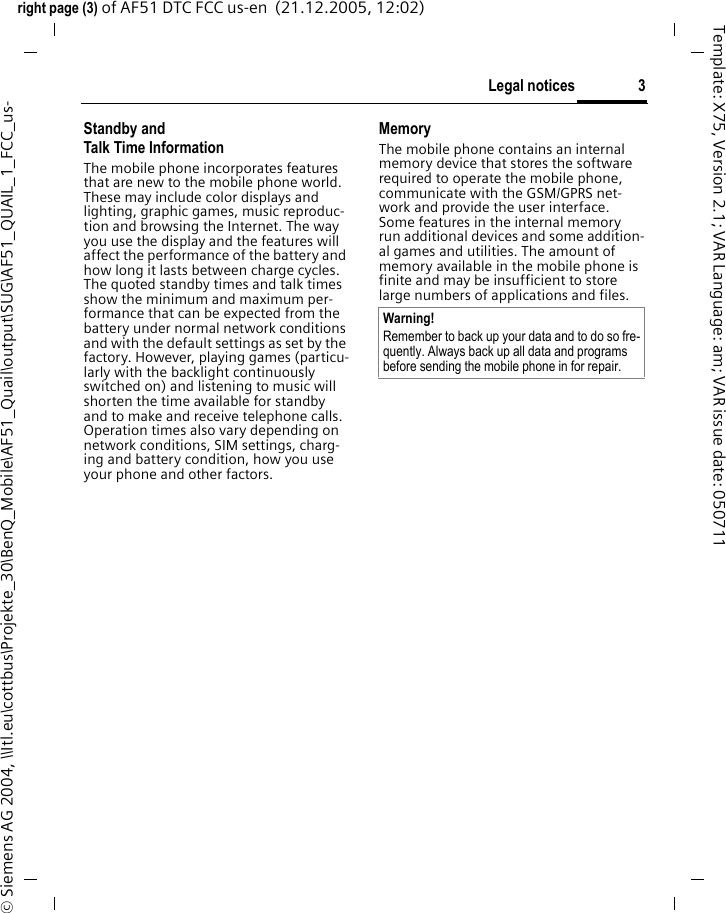 3Legal noticesright page (3) of AF51 DTC FCC us-en  (21.12.2005, 12:02)&copy; Siemens AG 2004, \\Itl.eu\cottbus\Projekte_30\BenQ_Mobile\AF51_Quail\output\SUG\AF51_QUAIL_1_FCC_us-Template: X75, Version 2.1; VAR Language: am; VAR issue date: 050711Standby andTalk Time InformationThe mobile phone incorporates features that are new to the mobile phone world. These may include color displays and lighting, graphic games, music reproduc-tion and browsing the Internet. The way you use the display and the features will affect the performance of the battery and how long it lasts between charge cycles. The quoted standby times and talk times show the minimum and maximum per-formance that can be expected from the battery under normal network conditions and with the default settings as set by the factory. However, playing games (particu-larly with the backlight continuously switched on) and listening to music will shorten the time available for standby and to make and receive telephone calls. Operation times also vary depending on network conditions, SIM settings, charg-ing and battery condition, how you use your phone and other factors. MemoryThe mobile phone contains an internal memory device that stores the software required to operate the mobile phone, communicate with the GSM/GPRS net-work and provide the user interface. Some features in the internal memory run additional devices and some addition-al games and utilities. The amount of memory available in the mobile phone is finite and may be insufficient to store large numbers of applications and files. Warning!Remember to back up your data and to do so fre-quently. Always back up all data and programs before sending the mobile phone in for repair.