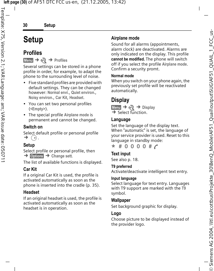 Setup30&copy; Siemens AG 2004, \\Itl.eu\cottbus\Projekte_30\BenQ_Mobile\AF51_Quail\output\SUG\AF51_QUAIL_1_FCC_us-left page (30) of AF51 DTC FCC us-en,  (21.12.2005, 13:42)Template: X75, Version 2.1; VAR Language: am; VAR issue date: 050711SetupProfiles&sect;Menu&sect; &cent;m &cent;ProfilesSeveral settings can be stored in a phone profile in order, for example, to adapt the phone to the surrounding level of noise.&bull; Five standard profiles are provided with default settings. They can be changed however: Normal envi., Quiet environ., Noisy environ., Car Kit, Headset. &bull; You can set two personal profiles (<Empty>).&bull; The special profile Airplane mode is permanent and cannot be changed.Switch onSelect default profile or personal profile &cent;D.SetupSelect profile or personal profile, then &cent;&sect;Options&sect; &cent;Change sett. The list of available functions is displayed.Car KitIf a original Car Kit is used, the profile is activated automatically as soon as the phone is inserted into the cradle (p. 35).HeadsetIf an original headset is used, the profile is activated automatically as soon as the headset is in operation.Airplane modeSound for all alarms (appointments, alarm clock) are deactivated. Alarms are only indicated on the display. This profile cannot be modified. The phone will switch off if you select the profile Airplane mode. Confirm a security promt. Normal modeWhen you switch on your phone again, the previously set profile will be reactivated automatically.Display&sect;Menu&sect; &cent;m &cent;Display &cent;Select function. LanguageSet the language of the display text. When "automatic" is set, the language of your service provider is used. Reset to this language in standby mode:*  0 0 0 0  A Text inputSee also p. 18.T9 preferredActivate/deactivate intelligent text entry.Input languageSelect language for text entry. Languages with T9 support are marked with the T9 symbol.WallpaperSet background graphic for display.LogoChoose picture to be displayed instead of the provider logo.