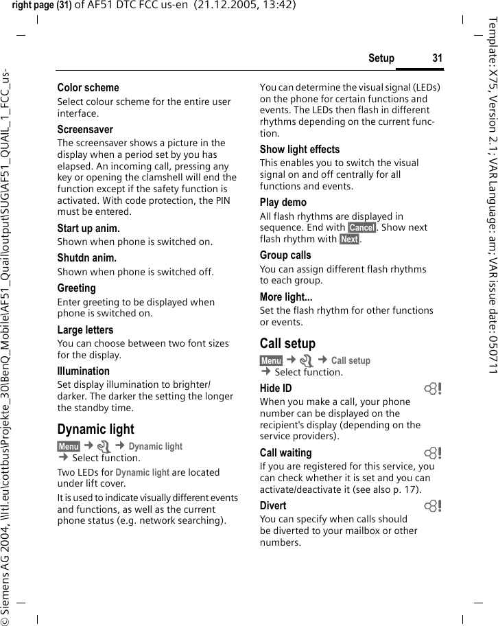 31Setupright page (31) of AF51 DTC FCC us-en  (21.12.2005, 13:42)&copy; Siemens AG 2004, \\Itl.eu\cottbus\Projekte_30\BenQ_Mobile\AF51_Quail\output\SUG\AF51_QUAIL_1_FCC_us-Template: X75, Version 2.1; VAR Language: am; VAR issue date: 050711Color schemeSelect colour scheme for the entire user interface.Screensaver The screensaver shows a picture in the display when a period set by you has elapsed. An incoming call, pressing any key or opening the clamshell will end the function except if the safety function is activated. With code protection, the PIN must be entered.Start up anim.Shown when phone is switched on.Shutdn anim.Shown when phone is switched off.GreetingEnter greeting to be displayed when phone is switched on.Large lettersYou can choose between two font sizes for the display.IlluminationSet display illumination to brighter/darker. The darker the setting the longer the standby time.Dynamic light&sect;Menu&sect; &cent;m &cent;Dynamic light &cent;Select function. Two LEDs for Dynamic light are located under lift cover.It is used to indicate visually different events and functions, as well as the current phone status (e.g. network searching).You can determine the visual signal (LEDs) on the phone for certain functions and events. The LEDs then flash in different rhythms depending on the current func-tion. Show light effectsThis enables you to switch the visual signal on and off centrally for all functions and events. Play demoAll flash rhythms are displayed in sequence. End with &sect;Cancel&sect;. Show next flash rhythm with &sect;Next&sect;.Group callsYou can assign different flash rhythms to each group.More light...Set the flash rhythm for other functions or events.Call setup&sect;Menu&sect; &cent;m &cent;Call setup &cent;Select function. Hide ID bWhen you make a call, your phone number can be displayed on the recipient's display (depending on the service providers).Call waiting bIf you are registered for this service, you can check whether it is set and you can activate/deactivate it (see also p. 17).Divert bYou can specify when calls should be diverted to your mailbox or other numbers.
