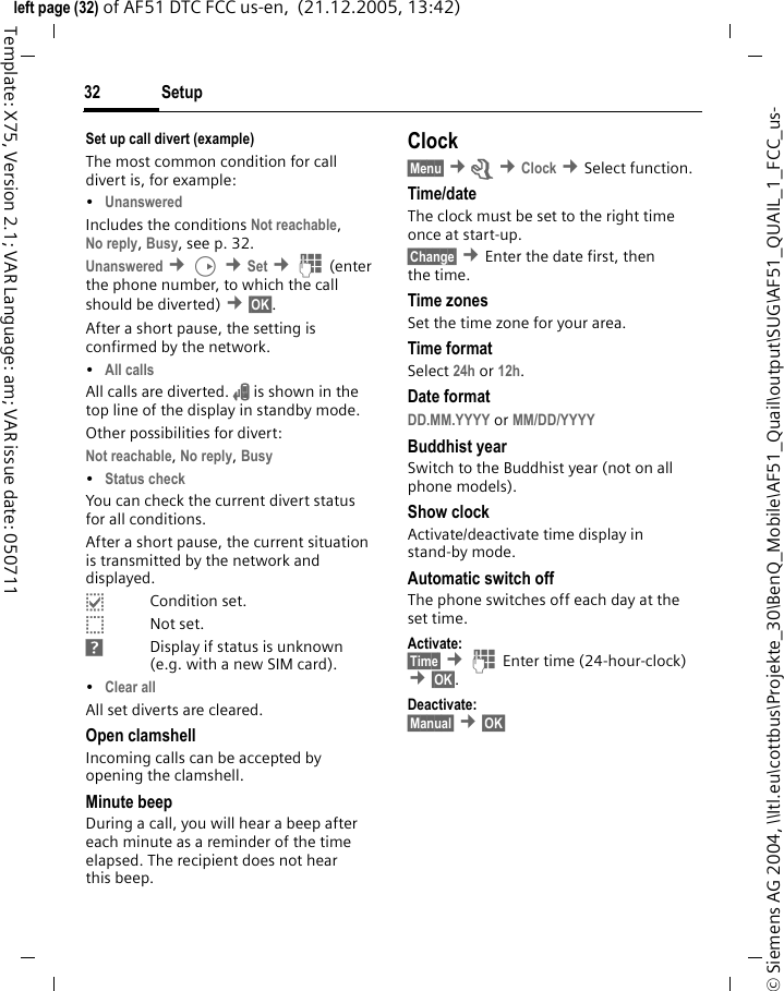 Setup32&copy; Siemens AG 2004, \\Itl.eu\cottbus\Projekte_30\BenQ_Mobile\AF51_Quail\output\SUG\AF51_QUAIL_1_FCC_us-left page (32) of AF51 DTC FCC us-en,  (21.12.2005, 13:42)Template: X75, Version 2.1; VAR Language: am; VAR issue date: 050711Set up call divert (example)The most common condition for call divert is, for example:&bull;Unanswered Includes the conditions Not reachable, No reply, Busy, see p. 32. Unanswered &cent;D &cent;Set &cent;J(enter the phone number, to which the call should be diverted) &cent;&sect;OK&sect;.After a short pause, the setting is confirmed by the network.&bull;All calls All calls are diverted. n is shown in the top line of the display in standby mode.Other possibilities for divert:Not reachable, No reply, Busy &bull;Status check You can check the current divert status for all conditions.After a short pause, the current situation is transmitted by the network and displayed.pCondition set.oNot set.sDisplay if status is unknown (e.g. with a new SIM card).&bull;Clear all All set diverts are cleared.Open clamshellIncoming calls can be accepted by opening the clamshell.Minute beepDuring a call, you will hear a beep after each minute as a reminder of the time elapsed. The recipient does not hear this beep.Clock&sect;Menu&sect; &cent;m &cent;Clock &cent;Select function. Time/dateThe clock must be set to the right time once at start-up.&sect;Change&sect; &cent;Enter the date first, then the time.Time zonesSet the time zone for your area.Time formatSelect 24h or 12h.Date formatDD.MM.YYYY or MM/DD/YYYY Buddhist yearSwitch to the Buddhist year (not on all phone models).Show clockActivate/deactivate time display in stand-by mode.Automatic switch offThe phone switches off each day at the set time.Activate:&sect;Time&sect; &cent;J Enter time (24-hour-clock) &cent;&sect;OK&sect;. Deactivate:&sect;Manual&sect; &cent;&sect;OK&sect; 