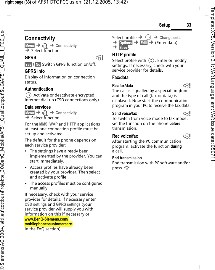 33Setupright page (33) of AF51 DTC FCC us-en  (21.12.2005, 13:42)&copy; Siemens AG 2004, \\Itl.eu\cottbus\Projekte_30\BenQ_Mobile\AF51_Quail\output\SUG\AF51_QUAIL_1_FCC_us-Template: X75, Version 2.1; VAR Language: am; VAR issue date: 050711Connectivity&sect;Menu&sect; &cent;m &cent;Connectivity &cent;Select function. GPRS b&sect;Yes&sect; / &sect;No&sect; Switch GPRS function on/off.GPRS infoDisplay of information on connection status.AuthenticationD Activate or deactivate encrypted Internet dial-up (CSD connections only).Data services&sect;Menu&sect; &cent;m &cent;Connectivity  &cent;Select function. For the MMS, WAP and HTTP applications at least one connection profile must be set up and activated. The default for the phone depends on each service provider:&bull; The settings have already been implemented by the provider. You can start immediately.&bull; Access profiles have already been created by your provider. Then select and activate profile.&bull; The access profiles must be configured manually.If necessary, check with your service provider for details. If necessary enter CSD settings and GPRS settings (your service provider will supply you with information on this if necessary or www.BenQ-Siemens.com/mobilephonescustomercarein the FAQ section).Select profile &cent;D &cent;Change sett. &cent;&sect;Options&sect; &cent;&sect;Edit&sect; &cent;(Enter data) &cent;&sect;Save&sect;. HTTP profileSelect profile with G. Enter or modify settings. If necessary, check with your service provider for details.Fax/dataRec fax/data bThe call is signalled by a special ringtone and the type of call (fax or data) is displayed. Now start the communication program in your PC to receive the fax/data.Send voice/fax bTo switch from voice mode to fax mode, set the function on the phone before transmission.Rec voice/fax  bAfter starting the PC communication program, activate the function during a call.End transmissionEnd transmission with PC software and/or press B.