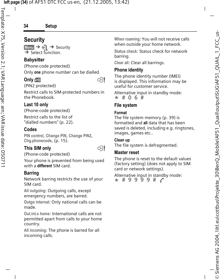 Setup34&copy; Siemens AG 2004, \\Itl.eu\cottbus\Projekte_30\BenQ_Mobile\AF51_Quail\output\SUG\AF51_QUAIL_1_FCC_us-left page (34) of AF51 DTC FCC us-en,  (21.12.2005, 13:42)Template: X75, Version 2.1; VAR Language: am; VAR issue date: 050711Security&sect;Menu&sect; &cent;m &cent;Security &cent;Select function. Babysitter(Phone-code protected)Only one phone number can be dialled. Only &sbquo; b(PIN2 protected)Restrict calls to SIM-protected numbers in the Phonebook. Last 10 only(Phone-code protected)Restrict calls to the list of "dialled numbers" (p. 22).CodesPIN control, Change PIN, Change PIN2, Chg.phonecode, (p. 15).This SIM only b(Phone-code protected)Your phone is prevented from being used with a different SIM card.BarringNetwork barring restricts the use of your SIM card.All outgoing: Outgoing calls, except emergency numbers, are barred.Outgo internat: Only national calls can be made.Out.int.x home: International calls are not permitted apart from calls to your home country.All incoming: The phone is barred for all incoming calls.When roaming: You will not receive calls when outside your home network.Status check: Status check for network barring.Clear all: Clear all barrings.Phone identityThe phone identity number (IMEI) is displayed. This information may be useful for customer service.Alternative input in standby mode: *  0 6  File systemFormatThe file system memory (p. 39) is formatted and all data that has been saved is deleted, including e.g. ringtones, images, games etc..Clean upThe file system is defragmented.Master resetThe phone is reset to the default values (factory setting) (does not apply to SIM card or network settings).Alternative input in standby mode: *  9 9 9 9  A 