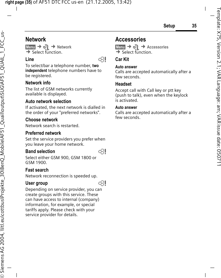 35Setupright page (35) of AF51 DTC FCC us-en  (21.12.2005, 13:42)&copy; Siemens AG 2004, \\Itl.eu\cottbus\Projekte_30\BenQ_Mobile\AF51_Quail\output\SUG\AF51_QUAIL_1_FCC_us-Template: X75, Version 2.1; VAR Language: am; VAR issue date: 050711Network&sect;Menu&sect; &cent;m &cent;Network &cent;Select function. Line bTo select/bar a telephone number, two independent telephone numbers have to be registered.Network infoThe list of GSM networks currently available is displayed.Auto network selection If activated, the next network is dialled in the order of your "preferred networks".Choose networkNetwork search is restarted.Preferred network Set the service providers you prefer when you leave your home network.Band selection bSelect either GSM 900, GSM 1800 or GSM 1900.Fast searchNetwork reconnection is speeded up.User group bDepending on service provider, you can create groups with this service. These can have access to internal (company) information, for example, or special tariffs apply. Please check with your service provider for details.Accessories&sect;Menu&sect; &cent;m &cent;Accessories &cent;Select function. Car KitAuto answer Calls are accepted automatically after a few seconds. HeadsetAccept call with Call key or ptt key (push to talk), even when the keylock is activated.Auto answer Calls are accepted automatically after a few seconds. 