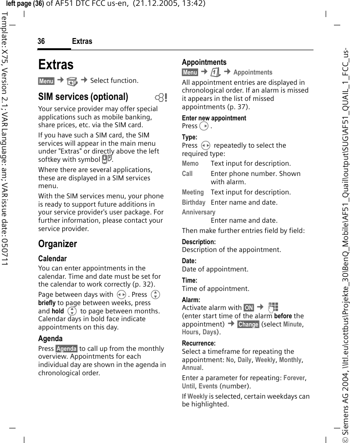 Extras36&copy; Siemens AG 2004, \\Itl.eu\cottbus\Projekte_30\BenQ_Mobile\AF51_Quail\output\SUG\AF51_QUAIL_1_FCC_us-left page (36) of AF51 DTC FCC us-en,  (21.12.2005, 13:42)Template: X75, Version 2.1; VAR Language: am; VAR issue date: 050711Extras&sect;Menu&sect; &cent; &cent;Select function.SIM services (optional) bYour service provider may offer special applications such as mobile banking, share prices, etc. via the SIM card.If you have such a SIM card, the SIM services will appear in the main menu under "Extras" or directly above the left softkey with symbol }.Where there are several applications, these are displayed in a SIM services menu.With the SIM services menu, your phone is ready to support future additions in your service provider's user package. For further information, please contact your service provider.OrganizerCalendarYou can enter appointments in the calendar. Time and date must be set for the calendar to work correctly (p. 32).Page between days with H. Press G briefly to page between weeks, press and hold G to page between months. Calendar days in bold face indicate appointments on this day.AgendaPress &sect;Agenda&sect; to call up from the monthly overview. Appointments for each individual day are shown in the agenda in chronological order.Appointments&sect;Menu&sect; &cent;&ccedil; &cent;AppointmentsAll appointment entries are displayed in chronological order. If an alarm is missed it appears in the list of missed appointments (p. 37).Enter new appointmentPressD.Type:Press H repeatedly to select the required type:Memo Text input for description.Call Enter phone number. Shown with alarm.Meeting Text input for description.Birthday  Enter name and date.AnniversaryEnter name and date.Then make further entries field by field:Description: Description of the appointment.Date:Date of appointment.Time:Time of appointment.Alarm: Activate alarm with &sect;ON&sect; &cent;J (enter start time of the alarm before the appointment) &cent;&sect;Change&sect; (select Minute, Hours, Days).Recurrence:Select a timeframe for repeating the appointment: No, Daily, Weekly, Monthly, Annual.Enter a parameter for repeating: Forever, Until, Events (number). If Weekly is selected, certain weekdays can be highlighted.