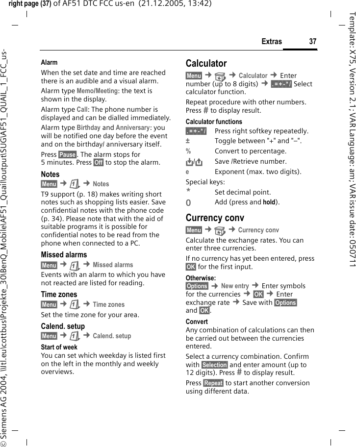 37Extrasright page (37) of AF51 DTC FCC us-en  (21.12.2005, 13:42)&copy; Siemens AG 2004, \\Itl.eu\cottbus\Projekte_30\BenQ_Mobile\AF51_Quail\output\SUG\AF51_QUAIL_1_FCC_us-Template: X75, Version 2.1; VAR Language: am; VAR issue date: 050711AlarmWhen the set date and time are reached there is an audible and a visual alarm.Alarm type Memo/Meeting: the text is shown in the display.Alarm type Call: The phone number is displayed and can be dialled immediately.Alarm type Birthday and Anniversary: you will be notified one day before the event and on the birthday/ anniversary itself.Press &sect;Pause&sect;. The alarm stops for 5 minutes. Press &sect;Off&sect; to stop the alarm.Notes&sect;Menu&sect; &cent;&ccedil; &cent;NotesT9 support (p. 18) makes writing short notes such as shopping lists easier. Save confidential notes with the phone code (p. 34). Please note that with the aid of suitable programs it is possible for confidential notes to be read from the phone when connected to a PC.Missed alarms&sect;Menu&sect; &cent;&ccedil; &cent;Missed alarmsEvents with an alarm to which you have not reacted are listed for reading.Time zones&sect;Menu&sect; &cent;&ccedil; &cent;Time zonesSet the time zone for your area.Calend. setup&sect;Menu&sect; &cent;&ccedil; &cent;Calend. setupStart of weekYou can set which weekday is listed first on the left in the monthly and weekly overviews.Calculator&sect;Menu&sect; &cent; &cent;Calculator &cent;Enter number (up to 8 digits) &cent;&sect;.&sect;=&sect;+&sect;-&sect;*&sect;/&sect; Select calculator function.Repeat procedure with other numbers. Press  to display result.Calculator functions&sect;.&sect;=&sect;+&sect;-&sect;*&sect;/&sect; Press right softkey repeatedly.&plusmn;Toggle between "+" and "&ndash;".%Convert to percentage.&Iuml;,,/&ETH;Save /Retrieve number. eExponent (max. two digits).Special keys:*Set decimal point.0Add (press and hold).Currency conv&sect;Menu&sect; &cent; &cent;Currency convCalculate the exchange rates. You can enter three currencies.If no currency has yet been entered, press &sect;OK&sect; for the first input.Otherwise:&sect;Options&sect; &cent;New entry &cent;Enter symbols for the currencies &cent;&sect;OK&sect; &cent;Enter exchange rate &cent;Save with &sect;Options&sect; and &sect;OK&sect;.ConvertAny combination of calculations can then be carried out between the currencies entered.Select a currency combination. Confirm with &sect;Selection&sect; and enter amount (up to 12 digits). Press  to display result.Press &sect;Repeat&sect; to start another conversion using different data.