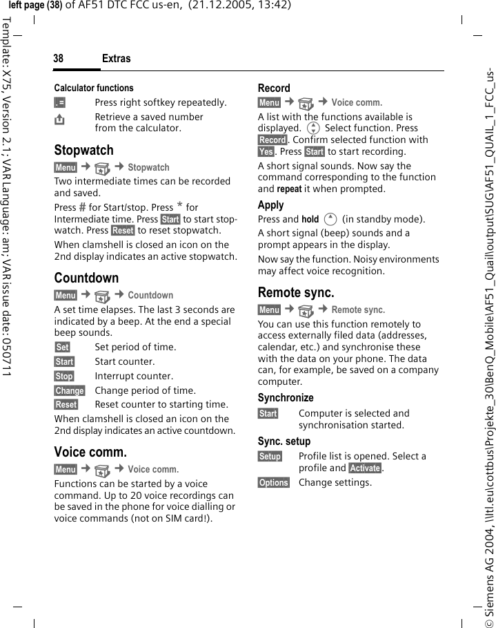 Extras38&copy; Siemens AG 2004, \\Itl.eu\cottbus\Projekte_30\BenQ_Mobile\AF51_Quail\output\SUG\AF51_QUAIL_1_FCC_us-left page (38) of AF51 DTC FCC us-en,  (21.12.2005, 13:42)Template: X75, Version 2.1; VAR Language: am; VAR issue date: 050711Calculator functions&sect;.&sect;=&sect; Press right softkey repeatedly.&ETH;Retrieve a saved number from the calculator.Stopwatch&sect;Menu&sect; &cent; &cent;StopwatchTwo intermediate times can be recorded and saved.Press  for Start/stop. Press * for Intermediate time. Press &sect;Start&sect; to start stop-watch. Press &sect;Reset&sect; to reset stopwatch.When clamshell is closed an icon on the 2nd display indicates an active stopwatch.Countdown&sect;Menu&sect; &cent; &cent;CountdownA set time elapses. The last 3 seconds are indicated by a beep. At the end a special beep sounds.&sect;Set&sect; Set period of time.&sect;Start&sect; Start counter.&sect;Stop&sect; Interrupt counter.&sect;Change&sect; Change period of time.&sect;Reset&sect; Reset counter to starting time.When clamshell is closed an icon on the 2nd display indicates an active countdown. Voice comm.&sect;Menu&sect; &cent; &cent;Voice comm.Functions can be started by a voice command. Up to 20 voice recordings can be saved in the phone for voice dialling or voice commands (not on SIM card!).Record&sect;Menu&sect; &cent; &cent;Voice comm.A list with the functions available is displayed. G Select function. Press &sect;Record&sect;. Confirm selected function with &sect;Yes&sect;. Press &sect;Start&sect; to start recording.A short signal sounds. Now say the command corresponding to the function and repeat it when prompted.ApplyPress and hold E (in standby mode).A short signal (beep) sounds and a prompt appears in the display.Now say the function. Noisy environments may affect voice recognition.Remote sync.&sect;Menu&sect; &cent; &cent;Remote sync.You can use this function remotely to access externally filed data (addresses, calendar, etc.) and synchronise these with the data on your phone. The data can, for example, be saved on a company computer.Synchronize&sect;Start&sect; Computer is selected and synchronisation started.Sync. setup&sect;Setup&sect; Profile list is opened. Select a profile and &sect;Activate&sect;.&sect;Options&sect; Change settings.