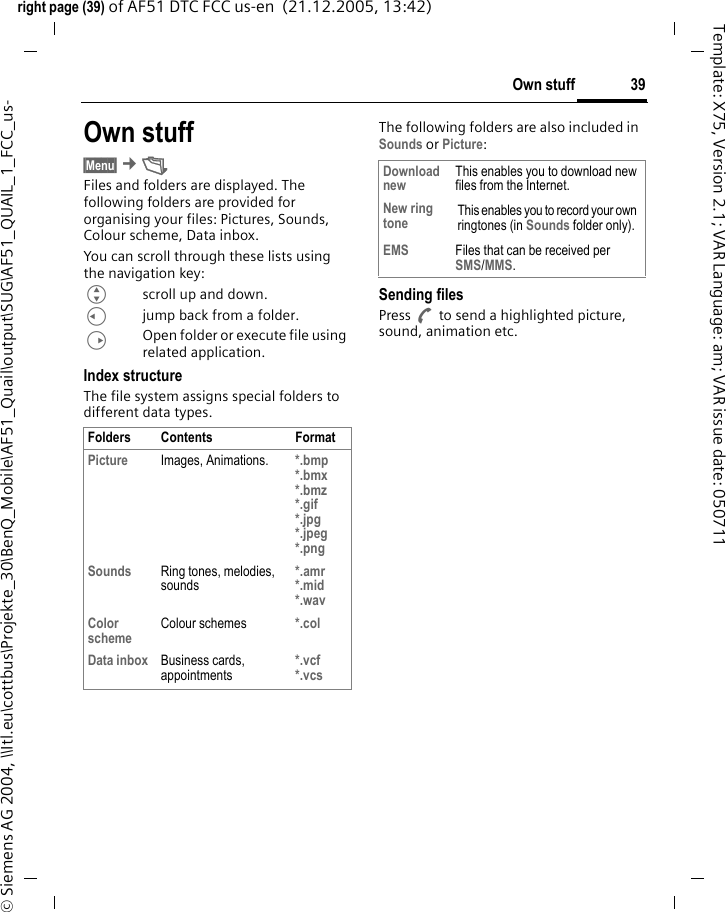 39Own stuffright page (39) of AF51 DTC FCC us-en  (21.12.2005, 13:42)&copy; Siemens AG 2004, \\Itl.eu\cottbus\Projekte_30\BenQ_Mobile\AF51_Quail\output\SUG\AF51_QUAIL_1_FCC_us-Template: X75, Version 2.1; VAR Language: am; VAR issue date: 050711Own stuff&sect;Menu&sect; &cent;&Ntilde; Files and folders are displayed. The following folders are provided for organising your files: Pictures, Sounds, Colour scheme, Data inbox.You can scroll through these lists using the navigation key:Gscroll up and down.Cjump back from a folder.DOpen folder or execute file using related application. Index structureThe file system assigns special folders to different data types.The following folders are also included in Sounds or Picture:Sending filesPress A to send a highlighted picture, sound, animation etc.Folders Contents FormatPicture Images, Animations. *.bmp*.bmx*.bmz*.gif*.jpg*.jpeg *.pngSounds Ring tones, melodies, sounds*.amr*.mid*.wavColor scheme Colour schemes *.colData inbox Business cards, appointments*.vcf*.vcsDownload new This enables you to download new files from the Internet.New ring tone This enables you to record your own ringtones (in Sounds folder only).EMS Files that can be received per SMS/MMS.