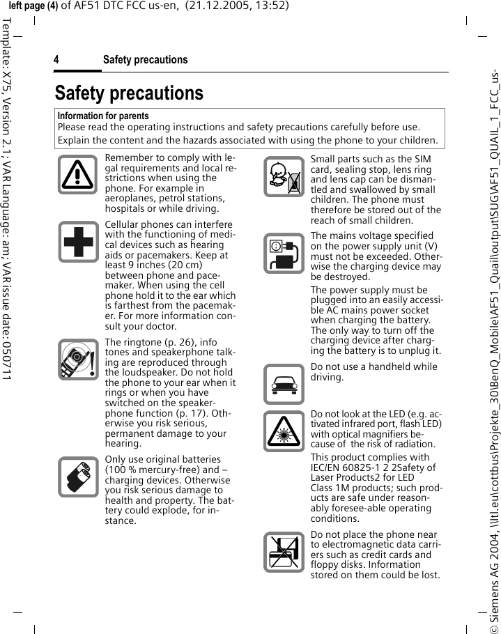 Safety precautions4&copy; Siemens AG 2004, \\Itl.eu\cottbus\Projekte_30\BenQ_Mobile\AF51_Quail\output\SUG\AF51_QUAIL_1_FCC_us-left page (4) of AF51 DTC FCC us-en,  (21.12.2005, 13:52)Template: X75, Version 2.1; VAR Language: am; VAR issue date: 050711Safety precautionsInformation for parentsPlease read the operating instructions and safety precautions carefully before use.Explain the content and the hazards associated with using the phone to your children.Remember to comply with le-gal requirements and local re-strictions when using the phone. For example in aeroplanes, petrol stations, hospitals or while driving.Cellular phones can interfere with the functioning of medi-cal devices such as hearing aids or pacemakers. Keep at least 9 inches (20 cm) between phone and pace-maker. When using the cell phone hold it to the ear which is farthest from the pacemak-er. For more information con-sult your doctor.The ringtone (p. 26), info tones and speakerphone talk-ing are reproduced through the loudspeaker. Do not hold the phone to your ear when it rings or when you have switched on the speaker-phone function (p. 17). Oth-erwise you risk serious, permanent damage to your hearing.Only use original batteries (100 % mercury-free) and &ndash; charging devices. Otherwise you risk serious damage to health and property. The bat-tery could explode, for in-stance.Small parts such as the SIM card, sealing stop, lens ring and lens cap can be disman-tled and swallowed by small children. The phone must therefore be stored out of the reach of small children.The mains voltage specified on the power supply unit (V) must not be exceeded. Other-wise the charging device may be destroyed.The power supply must be plugged into an easily accessi-ble AC mains power socket when charging the battery. The only way to turn off the charging device after charg-ing the battery is to unplug it. Do not use a handheld while driving.Do not look at the LED (e.g. ac-tivated infrared port, flash LED) with optical magnifiers be-cause of  the risk of radiation.This product complies with IEC/EN 60825-1 2 2Safety of Laser Products2 for LED Class 1M products; such prod-ucts are safe under reason-ably foresee-able operating conditions.Do not place the phone near to electromagnetic data carri-ers such as credit cards and floppy disks. Information stored on them could be lost.