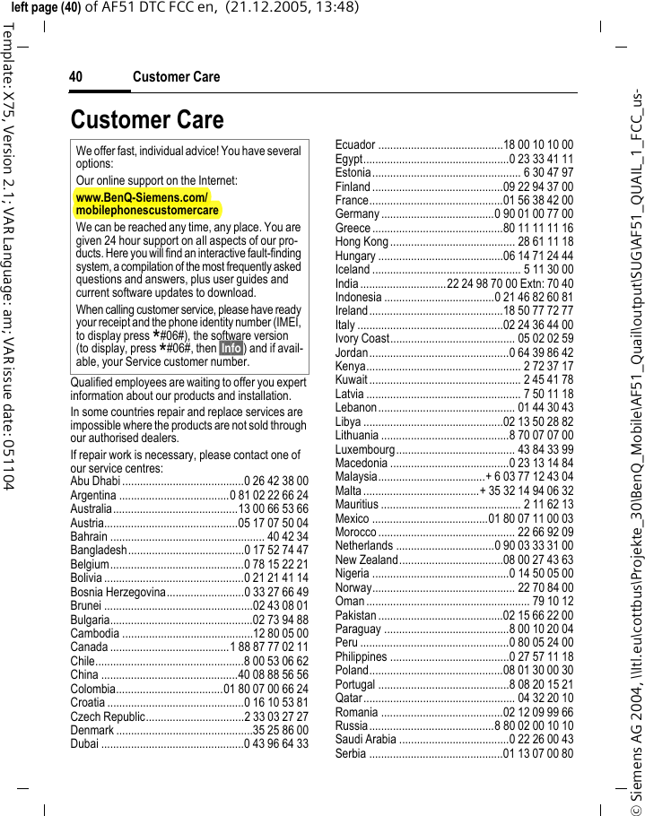 Customer Care40&copy; Siemens AG 2004, \\Itl.eu\cottbus\Projekte_30\BenQ_Mobile\AF51_Quail\output\SUG\AF51_QUAIL_1_FCC_us-left page (40) of AF51 DTC FCC en,  (21.12.2005, 13:48)Template: X75, Version 2.1; VAR Language: am; VAR issue date: 051104Customer CareQualified employees are waiting to offer you expert information about our products and installation.In some countries repair and replace services are impossible where the products are not sold through our authorised dealers.If repair work is necessary, please contact one of our service centres:Abu Dhabi .........................................0 26 42 38 00Argentina .....................................0 81 02 22 66 24Australia..........................................13 00 66 53 66Austria.............................................05 17 07 50 04Bahrain .................................................... 40 42 34Bangladesh.......................................0 17 52 74 47Belgium.............................................0 78 15 22 21Bolivia ...............................................0 21 21 41 14Bosnia Herzegovina..........................0 33 27 66 49Brunei ..................................................02 43 08 01Bulgaria................................................02 73 94 88Cambodia ............................................12 80 05 00Canada ........................................1 88 87 77 02 11Chile..................................................8 00 53 06 62China ..............................................40 08 88 56 56Colombia....................................01 80 07 00 66 24Croatia ..............................................0 16 10 53 81Czech Republic.................................2 33 03 27 27Denmark ..............................................35 25 86 00Dubai ................................................0 43 96 64 33Ecuador ..........................................18 00 10 10 00Egypt.................................................0 23 33 41 11Estonia.................................................. 6 30 47 97Finland............................................09 22 94 37 00France.............................................01 56 38 42 00Germany ......................................0 90 01 00 77 00Greece ............................................80 11 11 11 16Hong Kong.......................................... 28 61 11 18Hungary ..........................................06 14 71 24 44Iceland .................................................. 5 11 30 00India.............................22 24 98 70 00 Extn: 70 40Indonesia .....................................0 21 46 82 60 81Ireland.............................................18 50 77 72 77Italy .................................................02 24 36 44 00Ivory Coast.......................................... 05 02 02 59Jordan...............................................0 64 39 86 42Kenya.................................................... 2 72 37 17Kuwait ................................................... 2 45 41 78Latvia .................................................... 7 50 11 18Lebanon.............................................. 01 44 30 43Libya ...............................................02 13 50 28 82Lithuania ...........................................8 70 07 07 00Luxembourg........................................ 43 84 33 99Macedonia ........................................0 23 13 14 84Malaysia....................................+ 6 03 77 12 43 04Malta.......................................+ 35 32 14 94 06 32Mauritius ............................................... 2 11 62 13Mexico .......................................01 80 07 11 00 03Morocco .............................................. 22 66 92 09Netherlands .................................0 90 03 33 31 00New Zealand...................................08 00 27 43 63Nigeria ..............................................0 14 50 05 00Norway................................................ 22 70 84 00Oman ....................................................... 79 10 12Pakistan ..........................................02 15 66 22 00Paraguay ..........................................8 00 10 20 04Peru ..................................................0 80 05 24 00Philippines ........................................0 27 57 11 18Poland.............................................08 01 30 00 30Portugal ............................................8 08 20 15 21Qatar................................................... 04 32 20 10Romania .........................................02 12 09 99 66Russia..........................................8 80 02 00 10 10Saudi Arabia .....................................0 22 26 00 43Serbia .............................................01 13 07 00 80We offer fast, individual advice! You have several options:Our online support on the Internet:www.BenQ-Siemens.com/mobilephonescustomercare We can be reached any time, any place. You are given 24 hour support on all aspects of our pro-ducts. Here you will find an interactive fault-finding system, a compilation of the most frequently asked questions and answers, plus user guides and current software updates to download.When calling customer service, please have ready your receipt and the phone identity number (IMEI, to display press *#06#), the software version (to display, press *#06#, then &sect;Info&sect;) and if avail-able, your Service customer number.