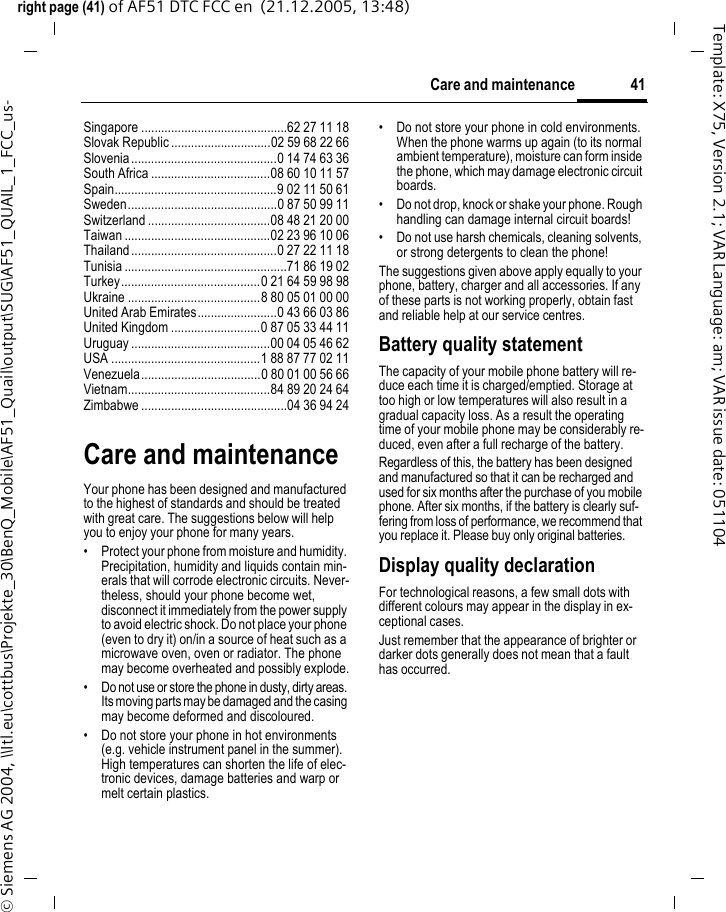 41Care and maintenanceright page (41) of AF51 DTC FCC en  (21.12.2005, 13:48)&copy; Siemens AG 2004, \\Itl.eu\cottbus\Projekte_30\BenQ_Mobile\AF51_Quail\output\SUG\AF51_QUAIL_1_FCC_us-Template: X75, Version 2.1; VAR Language: am; VAR issue date: 051104Singapore ............................................62 27 11 18Slovak Republic ..............................02 59 68 22 66Slovenia............................................0 14 74 63 36South Africa ....................................08 60 10 11 57Spain.................................................9 02 11 50 61Sweden.............................................0 87 50 99 11Switzerland .....................................08 48 21 20 00Taiwan ............................................02 23 96 10 06Thailand............................................0 27 22 11 18Tunisia .................................................71 86 19 02Turkey..........................................0 21 64 59 98 98Ukraine ........................................8 80 05 01 00 00United Arab Emirates........................0 43 66 03 86United Kingdom ...........................0 87 05 33 44 11Uruguay ..........................................00 04 05 46 62USA .............................................1 88 87 77 02 11Venezuela....................................0 80 01 00 56 66Vietnam...........................................84 89 20 24 64Zimbabwe ............................................04 36 94 24Care and maintenanceYour phone has been designed and manufactured to the highest of standards and should be treated with great care. The suggestions below will help you to enjoy your phone for many years.&bull; Protect your phone from moisture and humidity. Precipitation, humidity and liquids contain min-erals that will corrode electronic circuits. Never-theless, should your phone become wet, disconnect it immediately from the power supply to avoid electric shock. Do not place your phone (even to dry it) on/in a source of heat such as a microwave oven, oven or radiator. The phone may become overheated and possibly explode.&bull; Do not use or store the phone in dusty, dirty areas. Its moving parts may be damaged and the casing may become deformed and discoloured.&bull; Do not store your phone in hot environments (e.g. vehicle instrument panel in the summer).  High temperatures can shorten the life of elec-tronic devices, damage batteries and warp or melt certain plastics. &bull; Do not store your phone in cold environments. When the phone warms up again (to its normal ambient temperature), moisture can form inside the phone, which may damage electronic circuit boards. &bull; Do not drop, knock or shake your phone. Rough handling can damage internal circuit boards!&bull; Do not use harsh chemicals, cleaning solvents, or strong detergents to clean the phone!The suggestions given above apply equally to your phone, battery, charger and all accessories. If any of these parts is not working properly, obtain fast and reliable help at our service centres.Battery quality statementThe capacity of your mobile phone battery will re-duce each time it is charged/emptied. Storage at too high or low temperatures will also result in a gradual capacity loss. As a result the operating time of your mobile phone may be considerably re-duced, even after a full recharge of the battery.Regardless of this, the battery has been designed and manufactured so that it can be recharged and used for six months after the purchase of you mobile phone. After six months, if the battery is clearly suf-fering from loss of performance, we recommend that you replace it. Please buy only original batteries.Display quality declarationFor technological reasons, a few small dots with different colours may appear in the display in ex-ceptional cases.Just remember that the appearance of brighter or darker dots generally does not mean that a fault has occurred.
