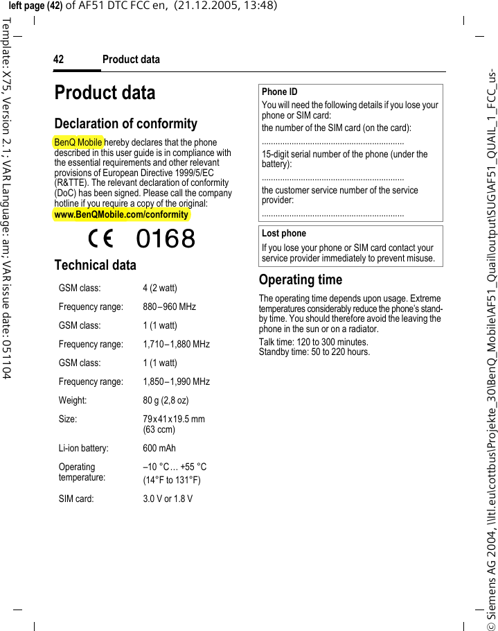 Product data42&copy; Siemens AG 2004, \\Itl.eu\cottbus\Projekte_30\BenQ_Mobile\AF51_Quail\output\SUG\AF51_QUAIL_1_FCC_us-left page (42) of AF51 DTC FCC en,  (21.12.2005, 13:48)Template: X75, Version 2.1; VAR Language: am; VAR issue date: 051104Product dataDeclaration of conformityBenQ Mobile hereby declares that the phone described in this user guide is in compliance with the essential requirements and other relevant provisions of European Directive 1999/5/EC (R&amp;TTE). The relevant declaration of conformity (DoC) has been signed. Please call the company hotline if you require a copy of the original:www.BenQMobile.com/conformity  Technical data  Operating timeThe operating time depends upon usage. Extreme temperatures considerably reduce the phone&rsquo;s stand-by time. You should therefore avoid the leaving the phone in the sun or on a radiator. Talk time: 120 to 300 minutes.Standby time: 50 to 220 hours.GSM class: 4 (2 watt)Frequency range: 880&ndash;960 MHzGSM class: 1 (1 watt)Frequency range: 1,710&ndash;1,880 MHzGSM class: 1 (1 watt)Frequency range: 1,850&ndash;1,990 MHzWeight: 80 g (2,8 oz)Size: 79x41 x19.5 mm (63 ccm)Li-ion battery: 600 mAhOperating temperature:&ndash;10 &deg;C&hellip; +55 &deg;C(14&deg;F to 131&deg;F)SIM card: 3.0 V or 1.8 VPhone IDYou will need the following details if you lose your phone or SIM card:the number of the SIM card (on the card):..............................................................15-digit serial number of the phone (under the battery):..............................................................the customer service number of the service provider:..............................................................Lost phoneIf you lose your phone or SIM card contact your service provider immediately to prevent misuse.