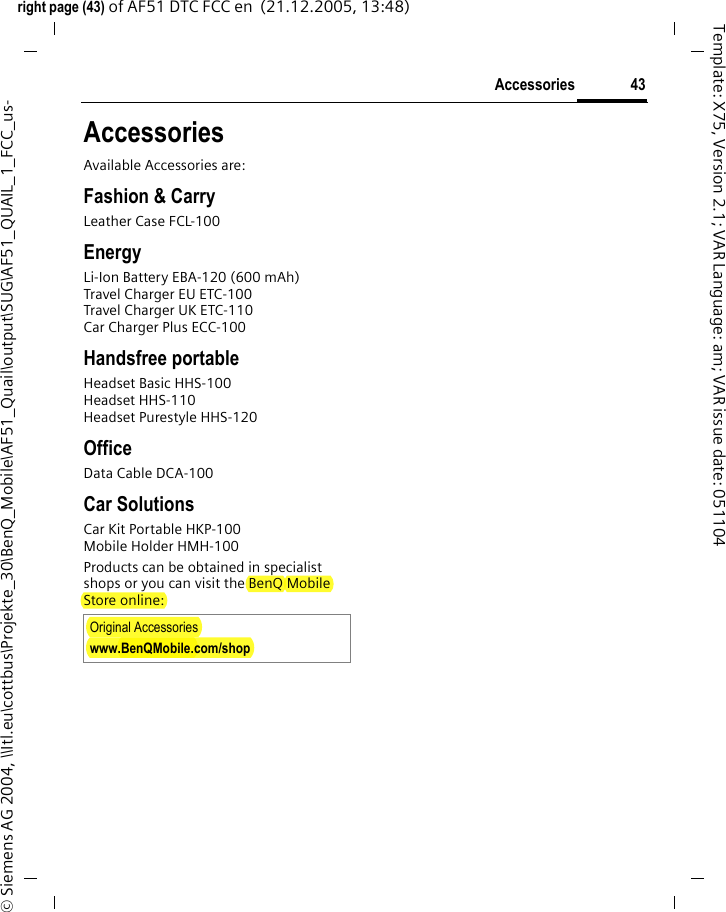 43Accessoriesright page (43) of AF51 DTC FCC en  (21.12.2005, 13:48)&copy; Siemens AG 2004, \\Itl.eu\cottbus\Projekte_30\BenQ_Mobile\AF51_Quail\output\SUG\AF51_QUAIL_1_FCC_us-Template: X75, Version 2.1; VAR Language: am; VAR issue date: 051104AccessoriesAvailable Accessories are:Fashion &amp; CarryLeather Case FCL-100EnergyLi-Ion Battery EBA-120 (600 mAh)Travel Charger EU ETC-100 Travel Charger UK ETC-110 Car Charger Plus ECC-100Handsfree portableHeadset Basic HHS-100Headset HHS-110Headset Purestyle HHS-120OfficeData Cable DCA-100Car SolutionsCar Kit Portable HKP-100Mobile Holder HMH-100Products can be obtained in specialist shops or you can visit the BenQ Mobile Store online:Original Accessorieswww.BenQMobile.com/shop