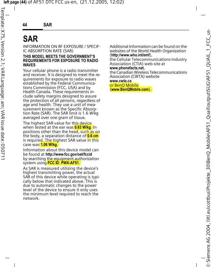 SAR 44&copy; Siemens AG 2004, \\Itl.eu\cottbus\Projekte_30\BenQ_Mobile\AF51_Quail\output\SUG\AF51_QUAIL_1_FCC_us-left page (44) of AF51 DTC FCC us-en,  (21.12.2005, 12:02)Template: X75, Version 2.1; VAR Language: am; VAR issue date: 050711SAR  INFORMATION ON RF EXPOSURE / SPECIF-IC ABSORPTION RATE (SAR)THIS MODEL MEETS THE GOVERNMENT&rsquo;S REQUIREMENTS FOR EXPOSURE TO RADIO WAVESYour cellular phone is a radio transmitter and receiver. It is designed to meet the re-quirements for exposure to radio waves established by the Federal Communica-tions Commission (FCC, USA) and by Health Canada. These requirements in-clude safety margins designed to assure the protection of all persons, regardless of age and health. They use a unit of mea-surement known as the Specific Absorp-tion Rate (SAR). The SAR limit is 1.6 W/kg averaged over one gram of tissue. The highest SAR value for this device when tested at the ear was 0.63 W/kg. In positions other than the head, such as on the body, a separation distance of 0.6 cm is required. The highest SAR value in this case was 1.06 W/kg.Information about this device model can be found at http://www.fcc.gov/oet/fccid by searching the equipment authorization system using FCC ID: PWX-AF51.As SAR is measured utilizing the device&rsquo;s highest transmitting power, the actual SAR of this device while operating is typi-cally below that indicated above. This is due to automatic changes to the power level of the device to ensure it only uses the minimum level required to reach the network. Additional Information can be found on the websites of the World Health Organization (http://www.who.int/emf), the Cellular Telecommunications Industry Association (CTIA) web-site at www.phonefacts.net, the Canadian Wireless Telecommunications Association (CWTA) website www.cwta.ca or BenQ Mobile (www.BenQMobile.com).