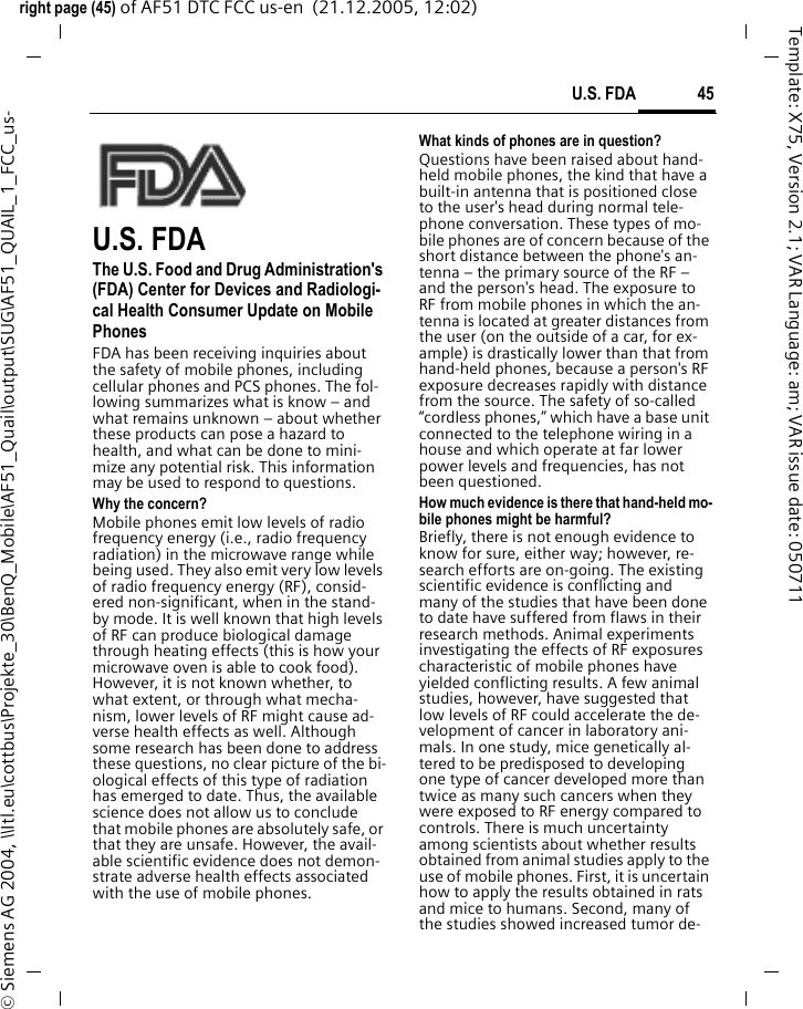 45U.S. FDAright page (45) of AF51 DTC FCC us-en  (21.12.2005, 12:02)&copy; Siemens AG 2004, \\Itl.eu\cottbus\Projekte_30\BenQ_Mobile\AF51_Quail\output\SUG\AF51_QUAIL_1_FCC_us-Template: X75, Version 2.1; VAR Language: am; VAR issue date: 050711U.S. FDAThe U.S. Food and Drug Administration's (FDA) Center for Devices and Radiologi-cal Health Consumer Update on Mobile PhonesFDA has been receiving inquiries about the safety of mobile phones, including cellular phones and PCS phones. The fol-lowing summarizes what is know &ndash; and what remains unknown &ndash; about whether these products can pose a hazard to health, and what can be done to mini-mize any potential risk. This information may be used to respond to questions.Why the concern?Mobile phones emit low levels of radio frequency energy (i.e., radio frequency radiation) in the microwave range while being used. They also emit very low levels of radio frequency energy (RF), consid-ered non-significant, when in the stand-by mode. It is well known that high levels of RF can produce biological damage through heating effects (this is how your microwave oven is able to cook food). However, it is not known whether, to what extent, or through what mecha-nism, lower levels of RF might cause ad-verse health effects as well. Although some research has been done to address these questions, no clear picture of the bi-ological effects of this type of radiation has emerged to date. Thus, the available science does not allow us to conclude that mobile phones are absolutely safe, or that they are unsafe. However, the avail-able scientific evidence does not demon-strate adverse health effects associated with the use of mobile phones.What kinds of phones are in question?Questions have been raised about hand-held mobile phones, the kind that have a built-in antenna that is positioned close to the user's head during normal tele-phone conversation. These types of mo-bile phones are of concern because of the short distance between the phone's an-tenna &ndash; the primary source of the RF &ndash; and the person's head. The exposure to RF from mobile phones in which the an-tenna is located at greater distances from the user (on the outside of a car, for ex-ample) is drastically lower than that from hand-held phones, because a person's RF exposure decreases rapidly with distance from the source. The safety of so-called &ldquo;cordless phones,&rdquo; which have a base unit connected to the telephone wiring in a house and which operate at far lower power levels and frequencies, has not been questioned.How much evidence is there that hand-held mo-bile phones might be harmful?Briefly, there is not enough evidence to know for sure, either way; however, re-search efforts are on-going. The existing scientific evidence is conflicting and many of the studies that have been done to date have suffered from flaws in their research methods. Animal experiments investigating the effects of RF exposures characteristic of mobile phones have yielded conflicting results. A few animal studies, however, have suggested that low levels of RF could accelerate the de-velopment of cancer in laboratory ani-mals. In one study, mice genetically al-tered to be predisposed to developing one type of cancer developed more than twice as many such cancers when they were exposed to RF energy compared to controls. There is much uncertainty among scientists about whether results obtained from animal studies apply to the use of mobile phones. First, it is uncertain how to apply the results obtained in rats and mice to humans. Second, many of the studies showed increased tumor de-