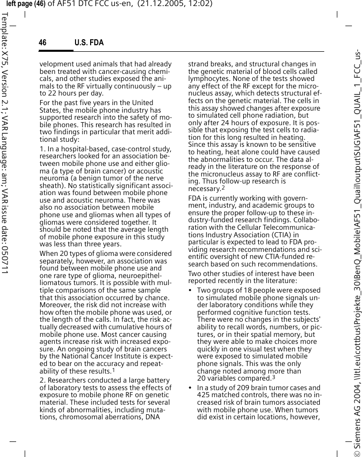 U.S. FDA46&copy; Siemens AG 2004, \\Itl.eu\cottbus\Projekte_30\BenQ_Mobile\AF51_Quail\output\SUG\AF51_QUAIL_1_FCC_us-left page (46) of AF51 DTC FCC us-en,  (21.12.2005, 12:02)Template: X75, Version 2.1; VAR Language: am; VAR issue date: 050711velopment used animals that had already been treated with cancer-causing chemi-cals, and other studies exposed the ani-mals to the RF virtually continuously &ndash; up to 22 hours per day.For the past five years in the United States, the mobile phone industry has supported research into the safety of mo-bile phones. This research has resulted in two findings in particular that merit addi-tional study:1. In a hospital-based, case-control study, researchers looked for an association be-tween mobile phone use and either glio-ma (a type of brain cancer) or acoustic neuroma (a benign tumor of the nerve sheath). No statistically significant associ-ation was found between mobile phone use and acoustic neuroma. There was also no association between mobile phone use and gliomas when all types of gliomas were considered together. It should be noted that the average length of mobile phone exposure in this study was less than three years.When 20 types of glioma were considered separately, however, an association was found between mobile phone use and one rare type of glioma, neuroepithel-liomatous tumors. It is possible with mul-tiple comparisons of the same sample that this association occurred by chance. Moreover, the risk did not increase with how often the mobile phone was used, or the length of the calls. In fact, the risk ac-tually decreased with cumulative hours of mobile phone use. Most cancer causing agents increase risk with increased expo-sure. An ongoing study of brain cancers by the National Cancer Institute is expect-ed to bear on the accuracy and repeat-ability of these results.12. Researchers conducted a large battery of laboratory tests to assess the effects of exposure to mobile phone RF on genetic material. These included tests for several kinds of abnormalities, including muta-tions, chromosomal aberrations, DNA strand breaks, and structural changes in the genetic material of blood cells called lymphocytes. None of the tests showed any effect of the RF except for the micro-nucleus assay, which detects structural ef-fects on the genetic material. The cells in this assay showed changes after exposure to simulated cell phone radiation, but only after 24 hours of exposure. It is pos-sible that exposing the test cells to radia-tion for this long resulted in heating. Since this assay is known to be sensitive to heating, heat alone could have caused the abnormalities to occur. The data al-ready in the literature on the response of the micronucleus assay to RF are conflict-ing. Thus follow-up research is necessary.2FDA is currently working with govern-ment, industry, and academic groups to ensure the proper follow-up to these in-dustry-funded research findings. Collabo-ration with the Cellular Telecommunica-tions Industry Association (CTIA) in particular is expected to lead to FDA pro-viding research recommendations and sci-entific oversight of new CTIA-funded re-search based on such recommendations.Two other studies of interest have been reported recently in the literature:&bull; Two groups of 18 people were exposed to simulated mobile phone signals un-der laboratory conditions while they performed cognitive function tests. There were no changes in the subjects' ability to recall words, numbers, or pic-tures, or in their spatial memory, but they were able to make choices more quickly in one visual test when they were exposed to simulated mobile phone signals. This was the only change noted among more than 20 variables compared.3&bull; In a study of 209 brain tumor cases and 425 matched controls, there was no in-creased risk of brain tumors associated with mobile phone use. When tumors did exist in certain locations, however, 