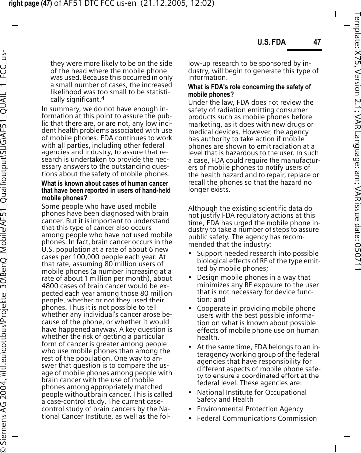 47U.S. FDAright page (47) of AF51 DTC FCC us-en  (21.12.2005, 12:02)&copy; Siemens AG 2004, \\Itl.eu\cottbus\Projekte_30\BenQ_Mobile\AF51_Quail\output\SUG\AF51_QUAIL_1_FCC_us-Template: X75, Version 2.1; VAR Language: am; VAR issue date: 050711they were more likely to be on the side of the head where the mobile phone was used. Because this occurred in only a small number of cases, the increased likelihood was too small to be statisti-cally significant.4In summary, we do not have enough in-formation at this point to assure the pub-lic that there are, or are not, any low inci-dent health problems associated with use of mobile phones. FDA continues to work with all parties, including other federal agencies and industry, to assure that re-search is undertaken to provide the nec-essary answers to the outstanding ques-tions about the safety of mobile phones.What is known about cases of human cancer that have been reported in users of hand-held mobile phones?Some people who have used mobile phones have been diagnosed with brain cancer. But it is important to understand that this type of cancer also occurs among people who have not used mobile phones. In fact, brain cancer occurs in the U.S. population at a rate of about 6 new cases per 100,000 people each year. At that rate, assuming 80 million users of mobile phones (a number increasing at a rate of about 1 million per month), about 4800 cases of brain cancer would be ex-pected each year among those 80 million people, whether or not they used their phones. Thus it is not possible to tell whether any individual's cancer arose be-cause of the phone, or whether it would have happened anyway. A key question is whether the risk of getting a particular form of cancer is greater among people who use mobile phones than among the rest of the population. One way to an-swer that question is to compare the us-age of mobile phones among people with brain cancer with the use of mobile phones among appropriately matched people without brain cancer. This is called a case-control study. The current case-control study of brain cancers by the Na-tional Cancer Institute, as well as the fol-low-up research to be sponsored by in-dustry, will begin to generate this type of information.What is FDA's role concerning the safety of mobile phones?Under the law, FDA does not review the safety of radiation emitting consumer products such as mobile phones before marketing, as it does with new drugs or medical devices. However, the agency has authority to take action if mobile phones are shown to emit radiation at a level that is hazardous to the user. In such a case, FDA could require the manufactur-ers of mobile phones to notify users of the health hazard and to repair, replace or recall the phones so that the hazard no longer exists. Although the existing scientific data do not justify FDA regulatory actions at this time, FDA has urged the mobile phone in-dustry to take a number of steps to assure public safety. The agency has recom-mended that the industry:&bull; Support needed research into possible biological effects of RF of the type emit-ted by mobile phones;&bull; Design mobile phones in a way that minimizes any RF exposure to the user that is not necessary for device func-tion; and&bull; Cooperate in providing mobile phone users with the best possible informa-tion on what is known about possible effects of mobile phone use on human health.&bull; At the same time, FDA belongs to an in-teragency working group of the federal agencies that have responsibility for different aspects of mobile phone safe-ty to ensure a coordinated effort at the federal level. These agencies are:&bull; National Institute for Occupational Safety and Health&bull; Environmental Protection Agency&bull; Federal Communications Commission
