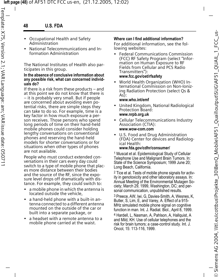 U.S. FDA48&copy; Siemens AG 2004, \\Itl.eu\cottbus\Projekte_30\BenQ_Mobile\AF51_Quail\output\SUG\AF51_QUAIL_1_FCC_us-left page (48) of AF51 DTC FCC us-en,  (21.12.2005, 12:02)Template: X75, Version 2.1; VAR Language: am; VAR issue date: 050711&bull; Occupational Health and Safety Administration&bull; National Telecommunications and In-formation AdministrationThe National Institutes of Health also par-ticipates in this group.In the absence of conclusive information about any possible risk, what can concerned individ-uals do?If there is a risk from these products &ndash; and at this point we do not know that there is &ndash; it is probably very small. But if people are concerned about avoiding even po-tential risks, there are simple steps they can take to do so. For example, time is a key factor in how much exposure a per-son receives. Those persons who spend long periods of time on their hand-held mobile phones could consider holding lengthy conversations on conventional phones and reserving the hand-held models for shorter conversations or for situations when other types of phones are not available.People who must conduct extended con-versations in their cars every day could switch to a type of mobile phone that plac-es more distance between their bodies and the source of the RF, since the expo-sure level drops off dramatically with dis-tance. For example, they could switch to:&bull; a mobile phone in which the antenna is located outside the vehicle,&bull; a hand-held phone with a built-in an-tenna connected to a different antenna mounted on the outside of the car or built into a separate package, or&bull; a headset with a remote antenna to a mobile phone carried at the waist.Where can I find additional information?For additional information, see the fol-lowing websites:&bull; Federal Communications Commission (FCC) RF Safety Program (select &ldquo;Infor-mation on Human Exposure to RF Fields from Cellular and PCS Radio Transmitters&rdquo;): www.fcc.gov/oet/rfsafety&bull; World Health Organization (WHO) In-ternational Commission on Non-Ioniz-ing Radiation Protection (select Qs &amp; As): www.who.int/emf&bull; United Kingdom, National Radiological Protection Board: www.nrpb.org.uk&bull; Cellular Telecommunications Industry Association (CTIA): www.wow-com.com&bull; U.S. Food and Drug Administration (FDA) Center for devices and Radiolog-ical Health: www.fda.gov/cdhr/consumer/1 Muscat et al. Epidemiological Study of Cellular Telephone Use and Malignant Brain Tumors. In: State of the Science Symposium; 1999 June 20; Long Beach, California.2 Tice et al. Tests of mobile phone signals for activ-ity in genotoxicity and other laboratory assays. In: Annual Meeting of the Environmental Mutagen So-ciety; March 29, 1999, Washington, DC; and per-sonal communication, unpublished results.3 Preece, AW, Iwi, G, Davies-Smith, A, Wesnes, K, Butler, S, Lim, E, and Varey, A. Effect of a 915- MHz simulated mobile phone signal on cognitive function in man. Int. J. Radiat. Biol., April 8, 1999.4 Hardell, L, Nasman, A, Pahlson, A, Hallquist, A and Mild, KH. Use of cellular telephones and the risk for brain tumors; a case-control study. Int. J. Oncol, 15: 113-116, 1999.