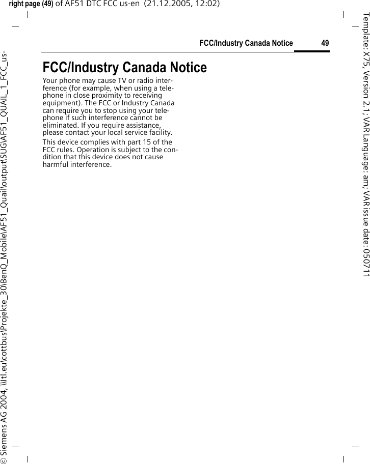 49FCC/Industry Canada Noticeright page (49) of AF51 DTC FCC us-en  (21.12.2005, 12:02)&copy; Siemens AG 2004, \\Itl.eu\cottbus\Projekte_30\BenQ_Mobile\AF51_Quail\output\SUG\AF51_QUAIL_1_FCC_us-Template: X75, Version 2.1; VAR Language: am; VAR issue date: 050711FCC/Industry Canada NoticeYour phone may cause TV or radio inter-ference (for example, when using a tele-phone in close proximity to receiving equipment). The FCC or Industry Canada can require you to stop using your tele-phone if such interference cannot be eliminated. If you require assistance, please contact your local service facility.This device complies with part 15 of the FCC rules. Operation is subject to the con-dition that this device does not cause harmful interference.