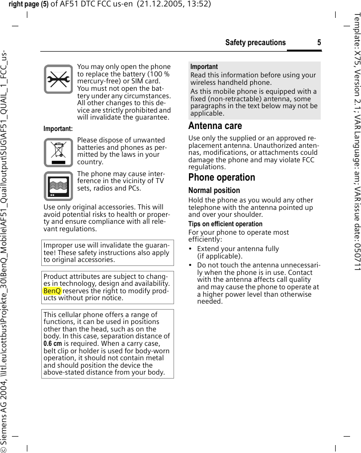 5Safety precautionsright page (5) of AF51 DTC FCC us-en  (21.12.2005, 13:52)&copy; Siemens AG 2004, \\Itl.eu\cottbus\Projekte_30\BenQ_Mobile\AF51_Quail\output\SUG\AF51_QUAIL_1_FCC_us-Template: X75, Version 2.1; VAR Language: am; VAR issue date: 050711Antenna careUse only the supplied or an approved re-placement antenna. Unauthorized anten-nas, modifications, or attachments could damage the phone and may violate FCC regulations.Phone operationNormal positionHold the phone as you would any other telephone with the antenna pointed up and over your shoulder.Tips on efficient operationFor your phone to operate most efficiently:&bull; Extend your antenna fully (if applicable).&bull; Do not touch the antenna unnecessari-ly when the phone is in use. Contact with the antenna affects call quality and may cause the phone to operate at a higher power level than otherwise needed.You may only open the phone to replace the battery (100 % mercury-free) or SIM card. You must not open the bat-tery under any circumstances. All other changes to this de-vice are strictly prohibited and will invalidate the guarantee.Important:Please dispose of unwanted batteries and phones as per-mitted by the laws in your country.The phone may cause inter-ference in the vicinity of TV sets, radios and PCs.Use only original accessories. This will avoid potential risks to health or proper-ty and ensure compliance with all rele-vant regulations.Improper use will invalidate the guaran-tee! These safety instructions also apply to original accessories.Product attributes are subject to chang-es in technology, design and availability. BenQ reserves the right to modify prod-ucts without prior notice.This cellular phone offers a range of functions, it can be used in positions other than the head, such as on the body. In this case, separation distance of 0.6 cm is required. When a carry case, belt clip or holder is used for body-worn operation, it should not contain metal and should position the device the above-stated distance from your body.ImportantRead this information before using your wireless handheld phone.As this mobile phone is equipped with a fixed (non-retractable) antenna, some paragraphs in the text below may not be applicable. 