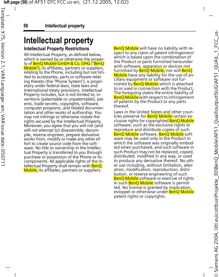 Intellectual property50&copy; Siemens AG 2004, \\Itl.eu\cottbus\Projekte_30\BenQ_Mobile\AF51_Quail\output\SUG\AF51_QUAIL_1_FCC_us-left page (50) of AF51 DTC FCC us-en,  (21.12.2005, 12:02)Template: X75, Version 2.1; VAR Language: am; VAR issue date: 050711Intellectual propertyIntellectual Property RestrictionsAll Intellectual Property, as defined below, which is owned by or otherwise the proper-ty of BenQ Mobile GmbH &amp; Co. OHG ("BenQ Mobile"), its affiliates, partners or suppliers, relating to the Phone, including but not lim-ited to accessories, parts or software relat-ing thereto (the &ldquo;Phone System&rdquo;), is propri-etary under federal laws, state laws and International treaty provisions. Intellectual Property includes, but is not limited to, in-ventions (patentable or unpatentable), pat-ents, trade secrets, copyrights, software, computer programs, and related documen-tation and other works of authorship. You may not infringe or otherwise violate the rights secured by the Intellectual Property. Moreover, you agree that you will not (and will not attempt to) disassemble, decom-pile, reverse engineer, prepare derivative works from, modify or make any other ef-fort to create source code from the soft-ware. No title to ownership in the Intellec-tual Property is transferred to you through purchase or possession of the Phone or its components. All applicable rights of the In-tellectual Property shall remain with BenQ Mobile, its affiliates, partners or suppliers.BenQ Mobile will have no liability with re-spect to any claim of patent infringement which is based upon the combination of the Product or parts furnished hereunder with software, apparatus or devices not furnished by BenQ Mobile, nor will BenQ Mobile have any liability for the use of an-cillary equipment or software not fur-nished by BenQ Mobile which is attached to or used in connection with the Product, The foregoing states the entire liability of BenQ Mobile with respect to infringement of patents by the Product or any parts thereof.Laws in the United States and other coun-tries preserve for BenQ Mobile certain ex-clusive rights for copyrighted BenQ Mobile software, such as the exclusive rights to reproduce and distribute copies of such BenQ Mobile software. BenQ Mobile soft-ware may be used only in the Product in which the software was originally embod-ied when purchased, and such software in such Product may not be replaced, copied, distributed. modified in any way, or used to produce any derivative thereof. No oth-er use including, without limitation, alter-ation, modification, reproduction, distri-bution. or reverse engineering of such BenQ Mobile software or exercise of rights in such BenQ Mobile software is permit-ted. No license is granted by implication, estoppel or otherwise under BenQ Mobile patent rights or copyrights.