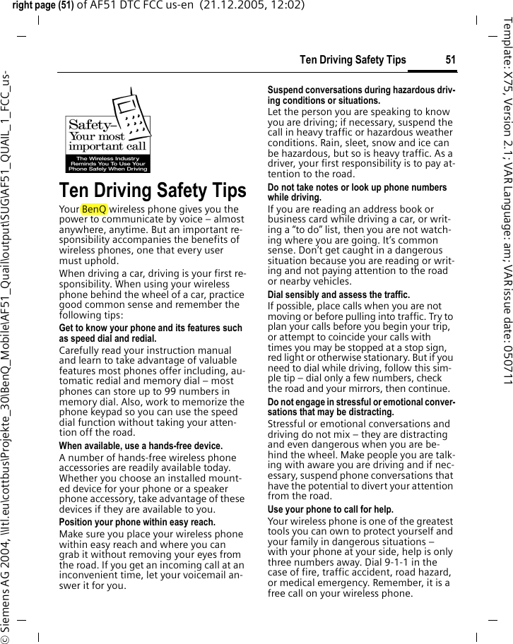 51Ten Driving Safety Tipsright page (51) of AF51 DTC FCC us-en  (21.12.2005, 12:02)&copy; Siemens AG 2004, \\Itl.eu\cottbus\Projekte_30\BenQ_Mobile\AF51_Quail\output\SUG\AF51_QUAIL_1_FCC_us-Template: X75, Version 2.1; VAR Language: am; VAR issue date: 050711Ten Driving Safety TipsYour BenQ wireless phone gives you the power to communicate by voice &ndash; almost anywhere, anytime. But an important re-sponsibility accompanies the benefits of wireless phones, one that every user must uphold.When driving a car, driving is your first re-sponsibility. When using your wireless phone behind the wheel of a car, practice good common sense and remember the following tips:Get to know your phone and its features such as speed dial and redial.Carefully read your instruction manual and learn to take advantage of valuable features most phones offer including, au-tomatic redial and memory dial &ndash; most phones can store up to 99 numbers in memory dial. Also, work to memorize the phone keypad so you can use the speed dial function without taking your atten-tion off the road.When available, use a hands-free device.A number of hands-free wireless phone accessories are readily available today. Whether you choose an installed mount-ed device for your phone or a speaker phone accessory, take advantage of these devices if they are available to you.Position your phone within easy reach.Make sure you place your wireless phone within easy reach and where you can grab it without removing your eyes from the road. If you get an incoming call at an inconvenient time, let your voicemail an-swer it for you.Suspend conversations during hazardous driv-ing conditions or situations.Let the person you are speaking to know you are driving; if necessary, suspend the call in heavy traffic or hazardous weather conditions. Rain, sleet, snow and ice can be hazardous, but so is heavy traffic. As a driver, your first responsibility is to pay at-tention to the road.Do not take notes or look up phone numbers while driving.If you are reading an address book or business card while driving a car, or writ-ing a &ldquo;to do&rdquo; list, then you are not watch-ing where you are going. It&rsquo;s common sense. Don&rsquo;t get caught in a dangerous situation because you are reading or writ-ing and not paying attention to the road or nearby vehicles.Dial sensibly and assess the traffic.If possible, place calls when you are not moving or before pulling into traffic. Try to plan your calls before you begin your trip, or attempt to coincide your calls with times you may be stopped at a stop sign, red light or otherwise stationary. But if you need to dial while driving, follow this sim-ple tip &ndash; dial only a few numbers, check the road and your mirrors, then continue.Do not engage in stressful or emotional conver-sations that may be distracting.Stressful or emotional conversations and driving do not mix &ndash; they are distracting and even dangerous when you are be-hind the wheel. Make people you are talk-ing with aware you are driving and if nec-essary, suspend phone conversations that have the potential to divert your attention from the road.Use your phone to call for help.Your wireless phone is one of the greatest tools you can own to protect yourself and your family in dangerous situations &ndash; with your phone at your side, help is only three numbers away. Dial 9-1-1 in the case of fire, traffic accident, road hazard, or medical emergency. Remember, it is a free call on your wireless phone.