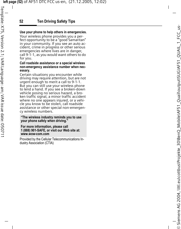 Ten Driving Safety Tips52&copy; Siemens AG 2004, \\Itl.eu\cottbus\Projekte_30\BenQ_Mobile\AF51_Quail\output\SUG\AF51_QUAIL_1_FCC_us-left page (52) of AF51 DTC FCC us-en,  (21.12.2005, 12:02)Template: X75, Version 2.1; VAR Language: am; VAR issue date: 050711Use your phone to help others in emergencies.Your wireless phone provides you a per-fect opportunity to be a &ldquo;good Samaritan&rdquo; in your community. If you see an auto ac-cident, crime in progress or other serious emergencies where lives are in danger, call 9-1-1, as you would want others to do for you.Call roadside assistance or a special wireless non-emergency assistance number when nec-essary.Certain situations you encounter while driving may require attention, but are not urgent enough to merit a call to 9-1-1. But you can still use your wireless phone to lend a hand. If you see a broken-down vehicle posing no serious hazard, a bro-ken traffic signal, a minor traffic accident where no one appears injured, or a vehi-cle you know to be stolen, call roadside assistance or other special non-emergen-cy wireless numbers.Provided by the Cellular Telecommunications In-dustry Association (CTIA)&ldquo;The wireless industry reminds you to use your phone safely when driving.&rdquo;For more information, please call 1 (888) 901-SAFE, or visit our Web site at: www.wow-com.com