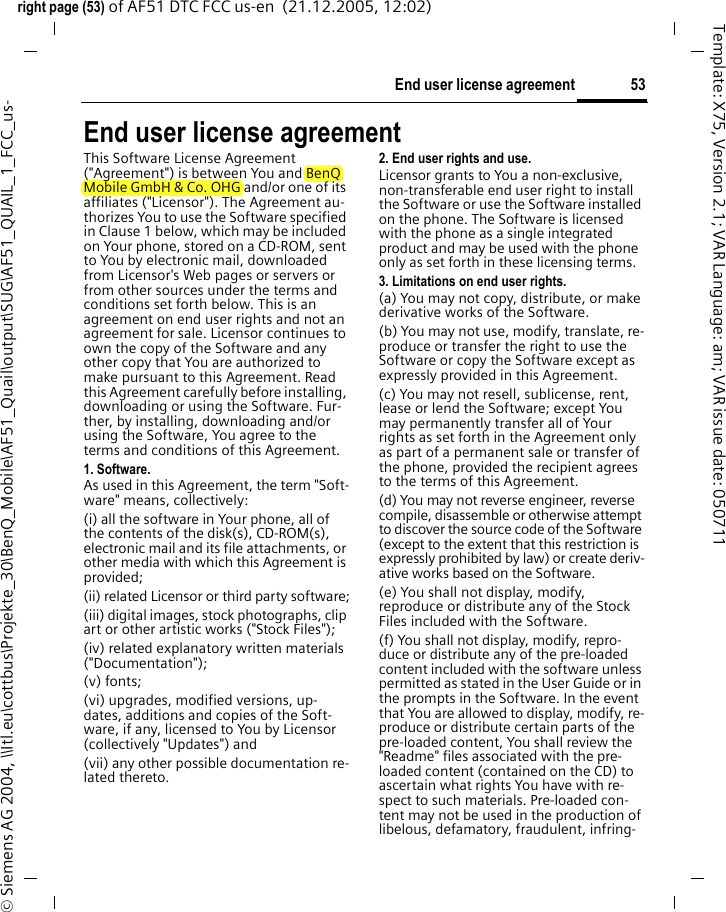 53End user license agreementright page (53) of AF51 DTC FCC us-en  (21.12.2005, 12:02)&copy; Siemens AG 2004, \\Itl.eu\cottbus\Projekte_30\BenQ_Mobile\AF51_Quail\output\SUG\AF51_QUAIL_1_FCC_us-Template: X75, Version 2.1; VAR Language: am; VAR issue date: 050711End user license agreementThis Software License Agreement ("Agreement") is between You and BenQ Mobile GmbH &amp; Co. OHG and/or one of its affiliates ("Licensor"). The Agreement au-thorizes You to use the Software specified in Clause 1 below, which may be included on Your phone, stored on a CD-ROM, sent to You by electronic mail, downloaded from Licensor's Web pages or servers or from other sources under the terms and conditions set forth below. This is an agreement on end user rights and not an agreement for sale. Licensor continues to own the copy of the Software and any other copy that You are authorized to make pursuant to this Agreement. Read this Agreement carefully before installing, downloading or using the Software. Fur-ther, by installing, downloading and/or using the Software, You agree to the terms and conditions of this Agreement.1. Software.As used in this Agreement, the term "Soft-ware" means, collectively: (i) all the software in Your phone, all of the contents of the disk(s), CD-ROM(s), electronic mail and its file attachments, or other media with which this Agreement is provided;(ii) related Licensor or third party software;(iii) digital images, stock photographs, clip art or other artistic works ("Stock Files"); (iv) related explanatory written materials ("Documentation"); (v) fonts; (vi) upgrades, modified versions, up-dates, additions and copies of the Soft-ware, if any, licensed to You by Licensor (collectively "Updates") and(vii) any other possible documentation re-lated thereto.2. End user rights and use.Licensor grants to You a non-exclusive, non-transferable end user right to install the Software or use the Software installed on the phone. The Software is licensed with the phone as a single integrated product and may be used with the phone only as set forth in these licensing terms.3. Limitations on end user rights.(a) You may not copy, distribute, or make derivative works of the Software.(b) You may not use, modify, translate, re-produce or transfer the right to use the Software or copy the Software except as expressly provided in this Agreement.(c) You may not resell, sublicense, rent, lease or lend the Software; except You may permanently transfer all of Your rights as set forth in the Agreement only as part of a permanent sale or transfer of the phone, provided the recipient agrees to the terms of this Agreement.(d) You may not reverse engineer, reverse compile, disassemble or otherwise attempt to discover the source code of the Software (except to the extent that this restriction is expressly prohibited by law) or create deriv-ative works based on the Software.(e) You shall not display, modify, reproduce or distribute any of the Stock Files included with the Software.(f) You shall not display, modify, repro-duce or distribute any of the pre-loaded content included with the software unless permitted as stated in the User Guide or in the prompts in the Software. In the event that You are allowed to display, modify, re-produce or distribute certain parts of the pre-loaded content, You shall review the "Readme" files associated with the pre-loaded content (contained on the CD) to ascertain what rights You have with re-spect to such materials. Pre-loaded con-tent may not be used in the production of libelous, defamatory, fraudulent, infring-