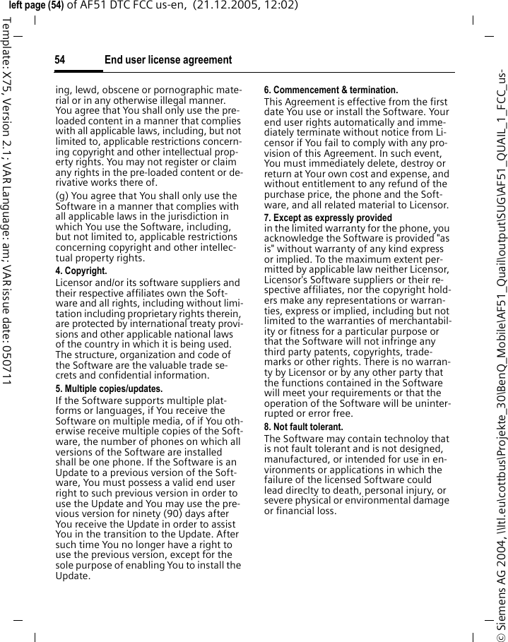 End user license agreement54&copy; Siemens AG 2004, \\Itl.eu\cottbus\Projekte_30\BenQ_Mobile\AF51_Quail\output\SUG\AF51_QUAIL_1_FCC_us-left page (54) of AF51 DTC FCC us-en,  (21.12.2005, 12:02)Template: X75, Version 2.1; VAR Language: am; VAR issue date: 050711ing, lewd, obscene or pornographic mate-rial or in any otherwise illegal manner. You agree that You shall only use the pre-loaded content in a manner that complies with all applicable laws, including, but not limited to, applicable restrictions concern-ing copyright and other intellectual prop-erty rights. You may not register or claim any rights in the pre-loaded content or de-rivative works there of.(g) You agree that You shall only use the Software in a manner that complies with all applicable laws in the jurisdiction in which You use the Software, including, but not limited to, applicable restrictions concerning copyright and other intellec-tual property rights.4. Copyright.Licensor and/or its software suppliers and their respective affiliates own the Soft-ware and all rights, including without limi-tation including proprietary rights therein, are protected by international treaty provi-sions and other applicable national laws of the country in which it is being used. The structure, organization and code of the Software are the valuable trade se-crets and confidential information.5. Multiple copies/updates.If the Software supports multiple plat-forms or languages, if You receive the Software on multiple media, of if You oth-erwise receive multiple copies of the Soft-ware, the number of phones on which all versions of the Software are installed shall be one phone. If the Software is an Update to a previous version of the Soft-ware, You must possess a valid end user right to such previous version in order to use the Update and You may use the pre-vious version for ninety (90) days after You receive the Update in order to assist You in the transition to the Update. After such time You no longer have a right to use the previous version, except for the sole purpose of enabling You to install the Update.6. Commencement &amp; termination.This Agreement is effective from the first date You use or install the Software. Your end user rights automatically and imme-diately terminate without notice from Li-censor if You fail to comply with any pro-vision of this Agreement. In such event, You must immediately delete, destroy or return at Your own cost and expense, and without entitlement to any refund of the purchase price, the phone and the Soft-ware, and all related material to Licensor.7. Except as expressly provided in the limited warranty for the phone, you acknowledge the Software is provided "as is" without warranty of any kind express or implied. To the maximum extent per-mitted by applicable law neither Licensor, Licensor's Software suppliers or their re-spective affiliates, nor the copyright hold-ers make any representations or warran-ties, express or implied, including but not limited to the warranties of merchantabil-ity or fitness for a particular purpose or that the Software will not infringe any third party patents, copyrights, trade-marks or other rights. There is no warran-ty by Licensor or by any other party that the functions contained in the Software will meet your requirements or that the operation of the Software will be uninter-rupted or error free.8. Not fault tolerant. The Software may contain technoloy that is not fault tolerant and is not designed, manufactured, or intended for use in en-vironments or applications in which the failure of the licensed Software could lead direclty to death, personal injury, or severe physical or environmental damage or financial loss.