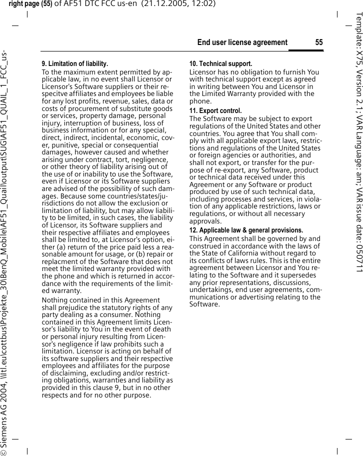 55End user license agreementright page (55) of AF51 DTC FCC us-en  (21.12.2005, 12:02)&copy; Siemens AG 2004, \\Itl.eu\cottbus\Projekte_30\BenQ_Mobile\AF51_Quail\output\SUG\AF51_QUAIL_1_FCC_us-Template: X75, Version 2.1; VAR Language: am; VAR issue date: 0507119. Limitation of liability.To the maximum extent permitted by ap-plicable law, in no event shall Licensor or Licensor's Software suppliers or their re-specitve affiliates and employees be liable for any lost profits, revenue, sales, data or costs of procurement of substitute goods or services, property damage, personal injury, interruption of business, loss of business information or for any special, direct, indirect, incidental, economic, cov-er, punitive, special or consequential damages, however caused and whether arising under contract, tort, negligence, or other theory of liability arising out of the use of or inability to use the Software, even if Licensor or its Software suppliers are advised of the possibility of such dam-ages. Because some countries/states/ju-risdictions do not allow the exclusion or limitation of liability, but may allow liabili-ty to be limited, in such cases, the liability of Licensor, its Software suppliers and their respective affiliates and employees shall be limited to, at Licensor's option, ei-ther (a) return of the price paid less a rea-sonable amount for usage, or (b) repair or replacment of the Software that does not meet the limited warranty provided with the phone and which is returned in accor-dance with the requirements of the limit-ed warranty.Nothing contained in this Agreement shall prejudice the statutory rights of any party dealing as a consumer. Nothing contained in this Agreement limits Licen-sor's liability to You in the event of death or personal injury resulting from Licen-sor's negligence if law prohibits such a limitation. Licensor is acting on behalf of its software suppliers and their respective employees and affiliates for the purpose of disclaiming, excluding and/or restrict-ing obligations, warranties and liability as provided in this clause 9, but in no other respects and for no other purpose.10. Technical support.Licensor has no obligation to furnish You with technical support except as agreed in writing between You and Licensor in the Limited Warranty provided with the phone.11. Export control.The Software may be subject to export regulations of the United States and other countries. You agree that You shall com-ply with all applicable export laws, restric-tions and regulations of the United States or foreign agencies or authorities, and shall not export, or transfer for the pur-pose of re-export, any Software, product or technical data received under this Agreement or any Software or product produced by use of such technical data, including processes and services, in viola-tion of any applicable restrictions, laws or regulations, or without all necessary approvals.12. Applicable law &amp; general provisions.This Agreement shall be governed by and construed in accordance with the laws of the State of California without regard to its conflicts of laws rules. This is the entire agreement between Licensor and You re-lating to the Software and it supersedes any prior representations, discussions, undertakings, end user agreements, com-munications or advertising relating to the Software.