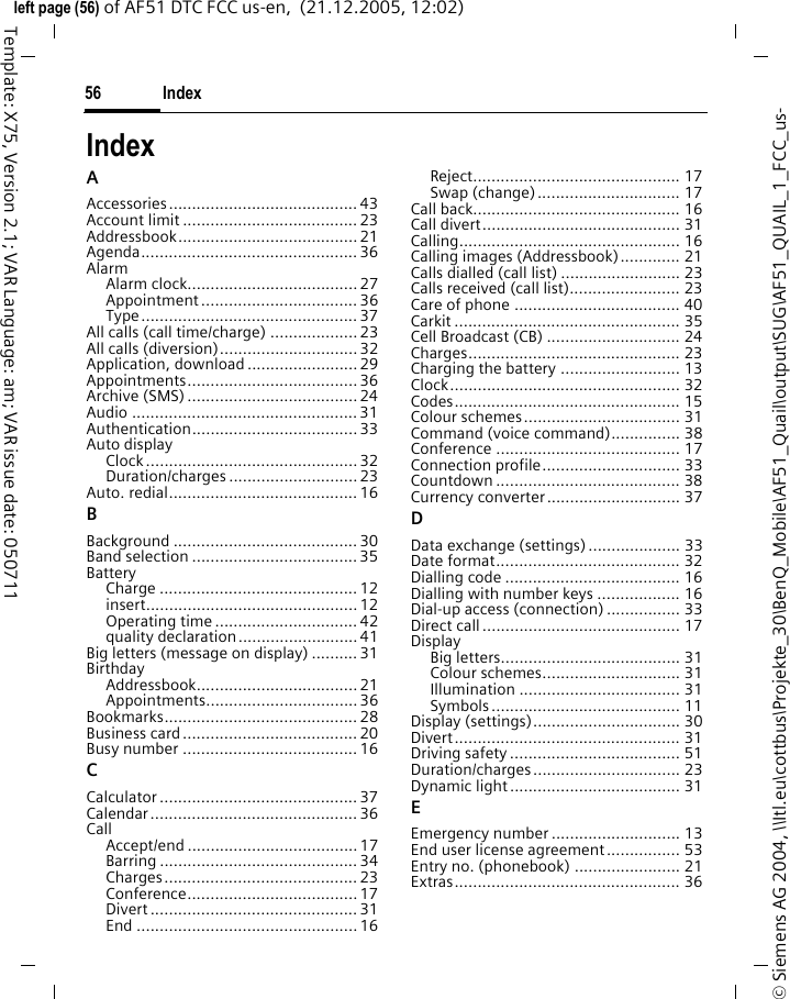 Index56&copy; Siemens AG 2004, \\Itl.eu\cottbus\Projekte_30\BenQ_Mobile\AF51_Quail\output\SUG\AF51_QUAIL_1_FCC_us-left page (56) of AF51 DTC FCC us-en,  (21.12.2005, 12:02)Template: X75, Version 2.1; VAR Language: am; VAR issue date: 050711IndexAAccessories......................................... 43Account limit ......................................23Addressbook....................................... 21Agenda............................................... 36AlarmAlarm clock.....................................27Appointment .................................. 36Type............................................... 37All calls (call time/charge) ...................23All calls (diversion)..............................32Application, download........................29Appointments..................................... 36Archive (SMS) .....................................24Audio ................................................. 31Authentication.................................... 33Auto displayClock..............................................32Duration/charges ............................ 23Auto. redial.........................................16BBackground ........................................ 30Band selection ....................................35BatteryCharge ........................................... 12insert.............................................. 12Operating time ...............................42quality declaration.......................... 41Big letters (message on display) ..........31BirthdayAddressbook................................... 21Appointments................................. 36Bookmarks.......................................... 28Business card...................................... 20Busy number ......................................16CCalculator ........................................... 37Calendar............................................. 36CallAccept/end ..................................... 17Barring ........................................... 34Charges.......................................... 23Conference.....................................17Divert ............................................. 31End ................................................16Reject............................................. 17Swap (change)............................... 17Call back............................................. 16Call divert........................................... 31Calling................................................ 16Calling images (Addressbook)............. 21Calls dialled (call list) .......................... 23Calls received (call list)........................ 23Care of phone .................................... 40Carkit ................................................. 35Cell Broadcast (CB) ............................. 24Charges.............................................. 23Charging the battery .......................... 13Clock.................................................. 32Codes................................................. 15Colour schemes.................................. 31Command (voice command)............... 38Conference ........................................ 17Connection profile.............................. 33Countdown ........................................ 38Currency converter............................. 37DData exchange (settings).................... 33Date format........................................ 32Dialling code ...................................... 16Dialling with number keys .................. 16Dial-up access (connection) ................ 33Direct call........................................... 17DisplayBig letters....................................... 31Colour schemes.............................. 31Illumination ................................... 31Symbols......................................... 11Display (settings)................................ 30Divert................................................. 31Driving safety..................................... 51Duration/charges................................ 23Dynamic light..................................... 31EEmergency number ............................ 13End user license agreement................ 53Entry no. (phonebook) ....................... 21Extras................................................. 36
