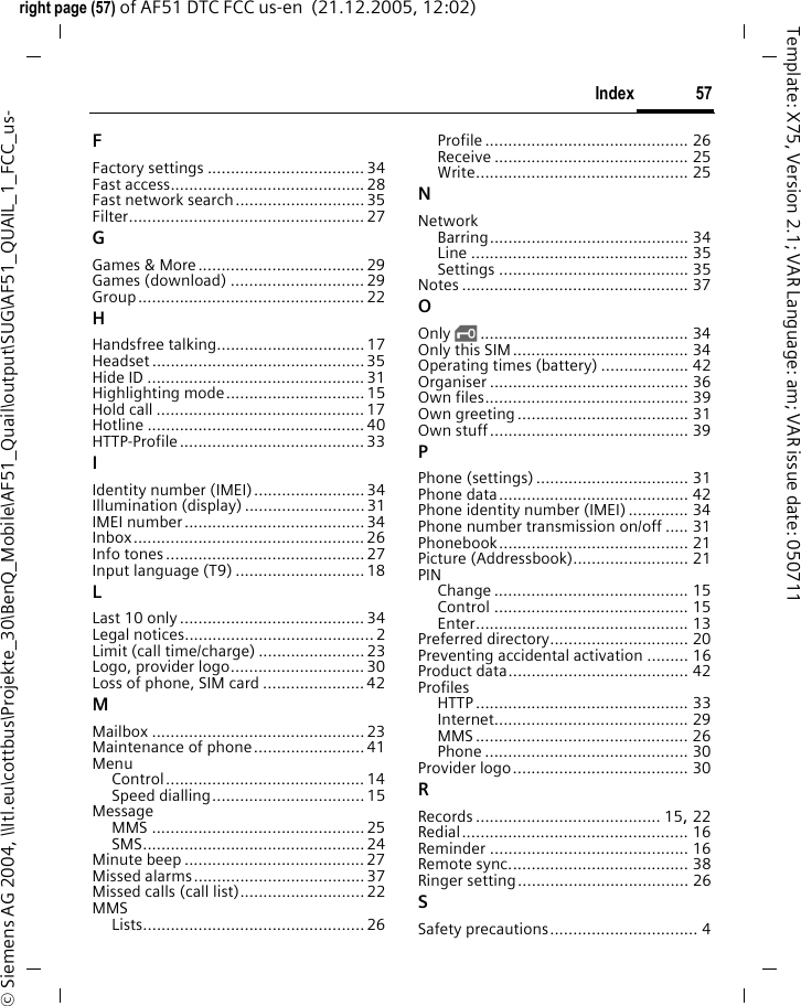 57Indexright page (57) of AF51 DTC FCC us-en  (21.12.2005, 12:02)&copy; Siemens AG 2004, \\Itl.eu\cottbus\Projekte_30\BenQ_Mobile\AF51_Quail\output\SUG\AF51_QUAIL_1_FCC_us-Template: X75, Version 2.1; VAR Language: am; VAR issue date: 050711FFactory settings .................................. 34Fast access..........................................28Fast network search............................35Filter................................................... 27GGames &amp; More.................................... 29Games (download) .............................29Group................................................. 22HHandsfree talking................................ 17Headset .............................................. 35Hide ID ...............................................31Highlighting mode.............................. 15Hold call .............................................17Hotline ............................................... 40HTTP-Profile........................................ 33IIdentity number (IMEI)........................ 34Illumination (display) ..........................31IMEI number.......................................34Inbox..................................................26Info tones...........................................27Input language (T9) ............................18LLast 10 only........................................34Legal notices.........................................2Limit (call time/charge) ....................... 23Logo, provider logo............................. 30Loss of phone, SIM card ......................42MMailbox ..............................................23Maintenance of phone........................41MenuControl........................................... 14Speed dialling................................. 15MessageMMS ..............................................25SMS................................................24Minute beep .......................................27Missed alarms.....................................37Missed calls (call list)........................... 22MMSLists................................................ 26Profile ............................................ 26Receive .......................................... 25Write.............................................. 25NNetworkBarring........................................... 34Line ............................................... 35Settings ......................................... 35Notes ................................................. 37OOnly &sbquo;............................................. 34Only this SIM...................................... 34Operating times (battery) ................... 42Organiser ........................................... 36Own files............................................ 39Own greeting..................................... 31Own stuff........................................... 39PPhone (settings)................................. 31Phone data......................................... 42Phone identity number (IMEI) ............. 34Phone number transmission on/off ..... 31Phonebook......................................... 21Picture (Addressbook)......................... 21PINChange .......................................... 15Control .......................................... 15Enter.............................................. 13Preferred directory.............................. 20Preventing accidental activation ......... 16Product data....................................... 42ProfilesHTTP .............................................. 33Internet.......................................... 29MMS .............................................. 26Phone ............................................ 30Provider logo...................................... 30RRecords ........................................ 15, 22Redial................................................. 16Reminder ........................................... 16Remote sync....................................... 38Ringer setting..................................... 26SSafety precautions................................ 4