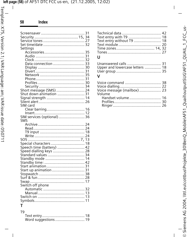 Index58&copy; Siemens AG 2004, \\Itl.eu\cottbus\Projekte_30\BenQ_Mobile\AF51_Quail\output\SUG\AF51_QUAIL_1_FCC_us-left page (58) of AF51 DTC FCC us-en,  (21.12.2005, 12:02)Template: X75, Version 2.1; VAR Language: am; VAR issue date: 050711Screensaver ........................................ 31Security ........................................15, 34Service tones ......................................27Set time/date ......................................32SettingsAccessories.....................................35Audio ............................................. 31Clock..............................................32Data connection .............................33Display ........................................... 30Divert ............................................. 31Network ......................................... 35Phone............................................. 31Profiles ........................................... 30Security .......................................... 34Short message (SMS).......................... 24Shut down animation ......................... 31Signal strength ...................................14Silent alert ..........................................26SIM cardClear barring...................................16Insert.............................................. 12SIM services (optional)........................36SMSArchive........................................... 24Read............................................... 24T9 input .........................................18Write .............................................. 24SOS ................................................7, 13Special characters ...............................18Speech time (battery) ......................... 42Speed dialling keys .............................28Standard values ..................................34Standby mode .................................... 14Standby time: .....................................42Start animation...................................31Start up animation..............................31Stopwatch .......................................... 38Surf &amp; fun...........................................28Swap ..................................................17Switch off phoneAutomatic ...................................... 32Manual........................................... 13Switch on ...........................................13Symbols..............................................11TT9Text entry.......................................18Word suggestions........................... 19Technical data.................................... 42Text entry with T9 .............................. 18Text entry without T9 ......................... 18Text module....................................... 20Time zones................................... 14, 32Tones................................................. 27UUnanswered calls ............................... 31Upper and lowercase letters ............... 18User group ......................................... 35VVoice command ................................. 38Voice dialling...................................... 22Voice message (mailbox).................... 23VolumeHandset volume............................. 16Profiles........................................... 30Ringer............................................ 26