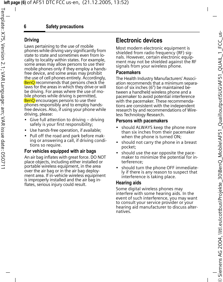 Safety precautions6&copy; Siemens AG 2004, \\Itl.eu\cottbus\Projekte_30\BenQ_Mobile\AF51_Quail\output\SUG\AF51_QUAIL_1_FCC_us-left page (6) of AF51 DTC FCC us-en,  (21.12.2005, 13:52)Template: X75, Version 2.1; VAR Language: am; VAR issue date: 050711DrivingLaws pertaining to the use of mobile phones while driving vary significantly from state to state and sometimes even from lo-cality to locality within states. For example, some areas may allow persons to use their mobile phones only if they employ a hands-free device, and some areas may prohibit the use of cell phones entirely. Accordingly, BenQ recommends that persons check the laws for the areas in which they drive or will be driving. For areas where the use of mo-bile phones while driving is permitted, BenQ encourages persons to use their phones responsibly and to employ hands-free devices. Also, if using your phone while driving, please:&bull; Give full attention to driving &ndash; driving safely is your first responsibility;&bull; Use hands-free operation, if available;&bull; Pull off the road and park before mak-ing or answering a call, if driving condi-tions so require.For vehicles equipped with air bagsAn air bag inflates with great force. DO NOT place objects, including either installed or portable wireless equipment, in the area over the air bag or in the air bag deploy-ment area. If in-vehicle wireless equipment is improperly installed and the air bag in-flates, serious injury could result.Electronic devicesMost modern electronic equipment is shielded from radio frequency (RF) sig-nals. However, certain electronic equip-ment may not be shielded against the RF signals from your wireless phone.PacemakersThe Health Industry Manufacturers' Associ-ation recommends that a minimum separa-tion of six inches (6") be maintained be-tween a handheld wireless phone and a pacemaker to avoid potential interference with the pacemaker. These recommenda-tions are consistent with the independent research by and recommendations of Wire-less Technology Research.Persons with pacemakers&bull; should ALWAYS keep the phone more than six inches from their pacemaker when the phone is turned ON;&bull; should not carry the phone in a breast pocket;&bull; should use the ear opposite the pace-maker to minimize the potential for in-terference;&bull; should turn the phone OFF immediate-ly if there is any reason to suspect that interference is taking place.Hearing aids Some digital wireless phones may interfere with some hearing aids. In the event of such interference, you may want to consult your service provider or your hearing aid manufacturer to discuss alter-natives.