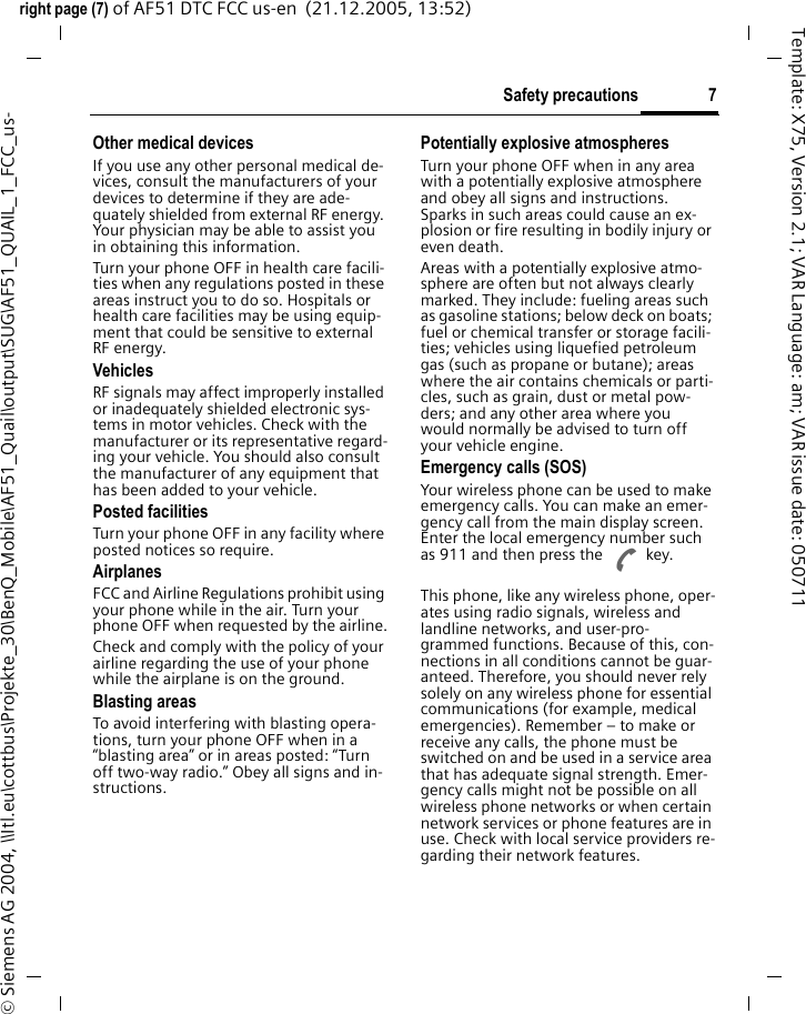 7Safety precautionsright page (7) of AF51 DTC FCC us-en  (21.12.2005, 13:52)&copy; Siemens AG 2004, \\Itl.eu\cottbus\Projekte_30\BenQ_Mobile\AF51_Quail\output\SUG\AF51_QUAIL_1_FCC_us-Template: X75, Version 2.1; VAR Language: am; VAR issue date: 050711Other medical devicesIf you use any other personal medical de-vices, consult the manufacturers of your devices to determine if they are ade-quately shielded from external RF energy. Your physician may be able to assist you in obtaining this information.Turn your phone OFF in health care facili-ties when any regulations posted in these areas instruct you to do so. Hospitals or health care facilities may be using equip-ment that could be sensitive to external RF energy.VehiclesRF signals may affect improperly installed or inadequately shielded electronic sys-tems in motor vehicles. Check with the manufacturer or its representative regard-ing your vehicle. You should also consult the manufacturer of any equipment that has been added to your vehicle.Posted facilitiesTurn your phone OFF in any facility where posted notices so require.AirplanesFCC and Airline Regulations prohibit using your phone while in the air. Turn your phone OFF when requested by the airline.Check and comply with the policy of your airline regarding the use of your phone while the airplane is on the ground.Blasting areasTo avoid interfering with blasting opera-tions, turn your phone OFF when in a &ldquo;blasting area&rdquo; or in areas posted: &ldquo;Turn off two-way radio.&rdquo; Obey all signs and in-structions.Potentially explosive atmospheresTurn your phone OFF when in any area with a potentially explosive atmosphere and obey all signs and instructions. Sparks in such areas could cause an ex-plosion or fire resulting in bodily injury or even death.Areas with a potentially explosive atmo-sphere are often but not always clearly marked. They include: fueling areas such as gasoline stations; below deck on boats; fuel or chemical transfer or storage facili-ties; vehicles using liquefied petroleum gas (such as propane or butane); areas where the air contains chemicals or parti-cles, such as grain, dust or metal pow-ders; and any other area where you would normally be advised to turn off your vehicle engine.Emergency calls (SOS)Your wireless phone can be used to make emergency calls. You can make an emer-gency call from the main display screen. Enter the local emergency number such as 911 and then press the A key.This phone, like any wireless phone, oper-ates using radio signals, wireless and landline networks, and user-pro-grammed functions. Because of this, con-nections in all conditions cannot be guar-anteed. Therefore, you should never rely solely on any wireless phone for essential communications (for example, medical emergencies). Remember &ndash; to make or receive any calls, the phone must be switched on and be used in a service area that has adequate signal strength. Emer-gency calls might not be possible on all wireless phone networks or when certain network services or phone features are in use. Check with local service providers re-garding their network features. 