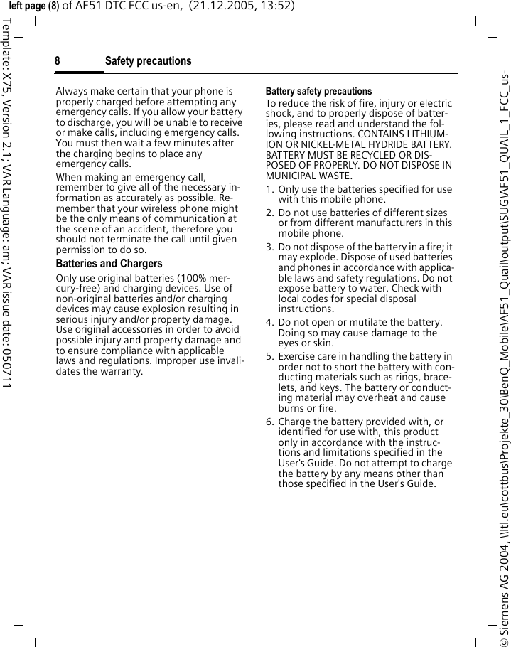 Safety precautions8&copy; Siemens AG 2004, \\Itl.eu\cottbus\Projekte_30\BenQ_Mobile\AF51_Quail\output\SUG\AF51_QUAIL_1_FCC_us-left page (8) of AF51 DTC FCC us-en,  (21.12.2005, 13:52)Template: X75, Version 2.1; VAR Language: am; VAR issue date: 050711Always make certain that your phone is properly charged before attempting any emergency calls. If you allow your battery to discharge, you will be unable to receive or make calls, including emergency calls. You must then wait a few minutes after the charging begins to place any emergency calls.When making an emergency call, remember to give all of the necessary in-formation as accurately as possible. Re-member that your wireless phone might be the only means of communication at the scene of an accident, therefore you should not terminate the call until given permission to do so.Batteries and ChargersOnly use original batteries (100% mer-cury-free) and charging devices. Use of non-original batteries and/or charging devices may cause explosion resulting in serious injury and/or property damage. Use original accessories in order to avoid possible injury and property damage and to ensure compliance with applicable laws and regulations. Improper use invali-dates the warranty.Battery safety precautionsTo reduce the risk of fire, injury or electric shock, and to properly dispose of batter-ies, please read and understand the fol-lowing instructions. CONTAINS LITHIUM-ION OR NICKEL-METAL HYDRIDE BATTERY. BATTERY MUST BE RECYCLED OR DIS-POSED OF PROPERLY. DO NOT DISPOSE IN MUNICIPAL WASTE.1. Only use the batteries specified for use with this mobile phone.2. Do not use batteries of different sizes or from different manufacturers in this mobile phone.3. Do not dispose of the battery in a fire; it may explode. Dispose of used batteries and phones in accordance with applica-ble laws and safety regulations. Do not expose battery to water. Check with local codes for special disposal instructions. 4. Do not open or mutilate the battery. Doing so may cause damage to the eyes or skin.5. Exercise care in handling the battery in order not to short the battery with con-ducting materials such as rings, brace-lets, and keys. The battery or conduct-ing material may overheat and cause burns or fire.6. Charge the battery provided with, or identified for use with, this product only in accordance with the instruc-tions and limitations specified in the User's Guide. Do not attempt to charge the battery by any means other than those specified in the User's Guide.