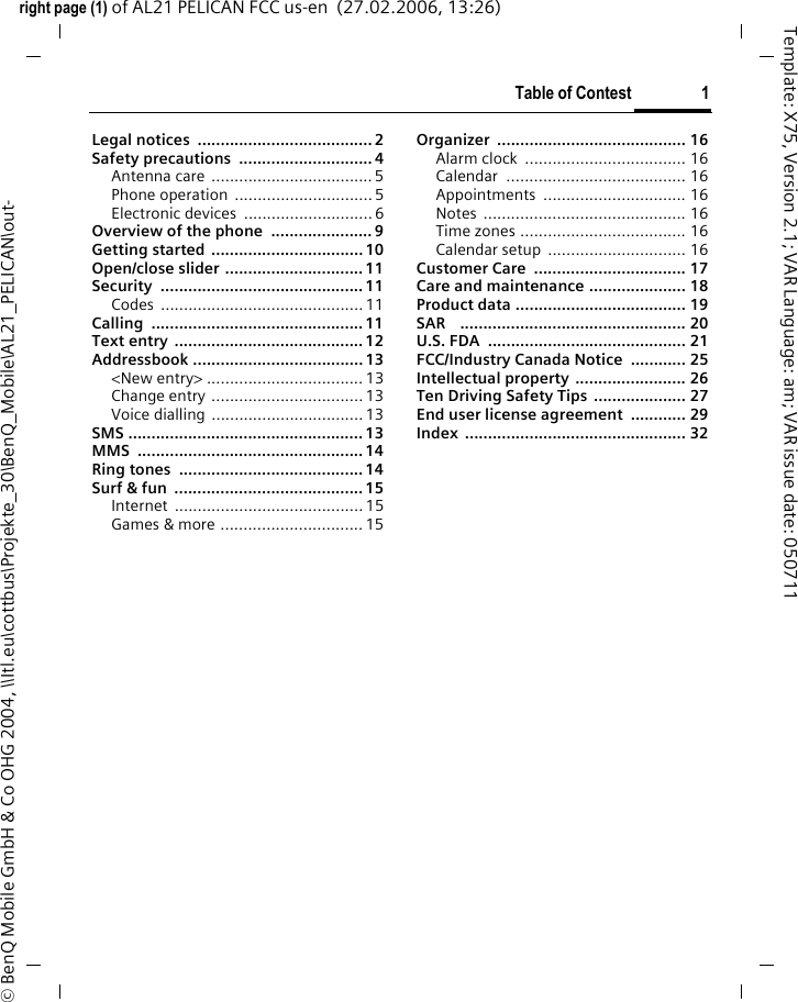 Table of Contest 1right page (1) of AL21 PELICAN FCC us-en  (27.02.2006, 13:26)Template: X75, Version 2.1; VAR Language: am; VAR issue date: 050711&copy; BenQ Mobile GmbH &amp; Co OHG 2004, \\Itl.eu\cottbus\Projekte_30\BenQ_Mobile\AL21_PELICAN\out-Legal notices  ...................................... 2Safety precautions  ............................. 4Antenna care ...................................5Phone operation  .............................. 5Electronic devices  ............................ 6Overview of the phone  ...................... 9Getting started .................................10Open/close slider ..............................11Security ............................................11Codes ............................................11Calling ..............................................11Text entry .........................................12Addressbook ..................................... 13<New entry> .................................. 13Change entry .................................13Voice dialling .................................13SMS ................................................... 13MMS .................................................14Ring tones  ........................................14Surf &amp; fun  .........................................15Internet .........................................15Games &amp; more ............................... 15Organizer ......................................... 16Alarm clock  ................................... 16Calendar ....................................... 16Appointments ............................... 16Notes ............................................ 16Time zones .................................... 16Calendar setup  .............................. 16Customer Care  ................................. 17Care and maintenance ..................... 18Product data ..................................... 19SAR    ................................................. 20U.S. FDA  ........................................... 21FCC/Industry Canada Notice  ............ 25Intellectual property ........................ 26Ten Driving Safety Tips .................... 27End user license agreement  ............ 29Index ................................................ 32Table of Contest