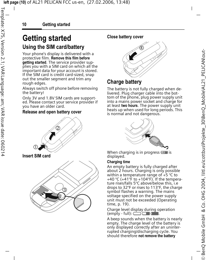Getting started10&copy; BenQ Mobile GmbH  &amp; Co. OHG 2004, \\Itl.eu\cottbus\Projekte_30\BenQ_Mobile\AL21_PELICAN\out-left page (10) of AL21 PELICAN FCC us-en,  (27.02.2006, 13:48)Template: X75, Version 2.1; VAR Language: am; VAR issue date: 060214Getting startedUsing the SIM card/batteryYour phone's display is delivered with a protective film. Remove this film before getting started. The service provider sup-plies you with a SIM card on which all the important data for your account is stored. If the SIM card is credit card-sized, snap out the smaller segment and trim any rough edges.Always switch off phone before removing the battery! Only 3V and 1.8V SIM cards are support-ed. Please contact your service provider if you have an older card.Release and open battery coverInsert SIM card Close battery coverCharge batteryThe battery is not fully charged when de-livered. Plug charger cable into the bot-tom of the phone, plug power supply unit into a mains power socket and charge for at least two hours. The power supply unit heats up when used for long periods. This is normal and not dangerous.When charging is in progress h is displayed.Charging timeAn empty battery is fully charged after about 2 hours. Charging is only possible within a temperature range of +5 &deg;C to +40 &deg;C (+41&deg;F to +104&deg;F). If the tempera-ture rises/falls 5&deg;C above/below this, i.e drops to 32&deg;F or rises to 113&deg;F, the charge symbol flashes a warning. The mains voltage specified on the power supply unit must not be exceeded (Operating time, p. 19). Charge level display during operation (empty - full): adg. A beep sounds when the battery is nearly empty. The charge level of the battery is only displayed correctly after an uninter-rupted charging/discharging cycle. You should therefore not remove the battery 1 2 3 4 