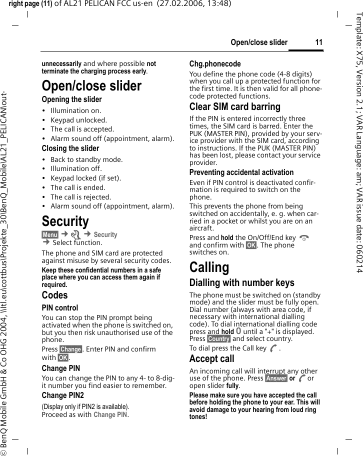 11Open/close sliderright page (11) of AL21 PELICAN FCC us-en  (27.02.2006, 13:48)&copy; BenQ Mobile GmbH &amp; Co OHG 2004, \\Itl.eu\cottbus\Projekte_30\BenQ_Mobile\AL21_PELICAN\out-Template: X75, Version 2.1; VAR Language: am; VAR issue date: 060214unnecessarily and where possible not terminate the charging process early.Open/close sliderOpening the slider&bull; Illumination on.&bull; Keypad unlocked.&bull; The call is accepted.&bull; Alarm sound off (appointment, alarm).Closing the slider&bull; Back to standby mode.&bull; Illumination off.&bull; Keypad locked (if set).&bull; The call is ended.&bull; The call is rejected.&bull; Alarm sound off (appointment, alarm).Security&sect;Menu&sect; &cent;m &cent;Security  &cent;Select function. The phone and SIM card are protected against misuse by several security codes.Keep these confidential numbers in a safe place where you can access them again if required.CodesPIN controlYou can stop the PIN prompt being activated when the phone is switched on, but you then risk unauthorised use of the phone. Press &sect;Change&sect;. Enter PIN and confirm with &sect;OK&sect;.Change PINYou can change the PIN to any 4- to 8-dig-it number you find easier to remember.Change PIN2(Display only if PIN2 is available). Proceed as with Change PIN.Chg.phonecodeYou define the phone code (4-8 digits) when you call up a protected function for the first time. It is then valid for all phone-code protected functions. Clear SIM card barringIf the PIN is entered incorrectly three times, the SIM card is barred. Enter the PUK (MASTER PIN), provided by your serv-ice provider with the SIM card, according to instructions. If the PUK (MASTER PIN) has been lost, please contact your service provider.Preventing accidental activationEven if PIN control is deactivated confir-mation is required to switch on the phone.This prevents the phone from being switched on accidentally, e. g. when car-ried in a pocket or whilst you are on an aircraft.Press and hold the On/Off/End key B and confirm with &sect;OK&sect;. The phone switches on.CallingDialling with number keysThe phone must be switched on (standby mode) and the slider must be fully open. Dial number (always with area code, if necessary with international dialling code). To dial international dialling code press and hold 0 until a "+" is displayed. Press &sect;Country&sect; and select country.To dial press the Call key A.Accept callAn incoming call will interrupt any other use of the phone. Press &sect;Answer&sect; or Aor open slider fully.Please make sure you have accepted the call before holding the phone to your ear. This will avoid damage to your hearing from loud ring tones! 