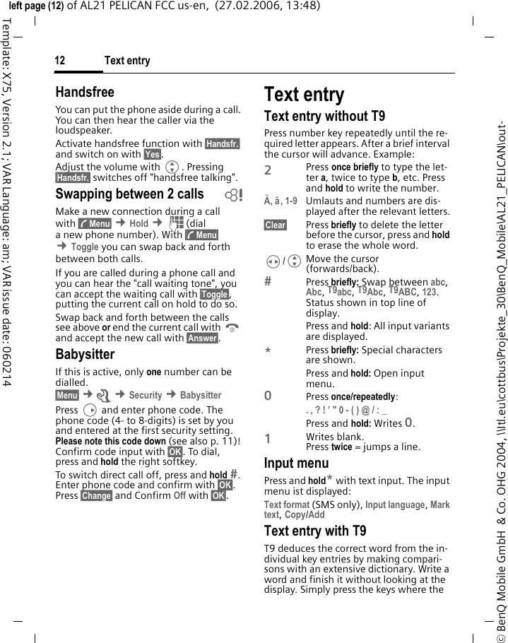 Text entry12&copy; BenQ Mobile GmbH  &amp; Co. OHG 2004, \\Itl.eu\cottbus\Projekte_30\BenQ_Mobile\AL21_PELICAN\out-left page (12) of AL21 PELICAN FCC us-en,  (27.02.2006, 13:48)Template: X75, Version 2.1; VAR Language: am; VAR issue date: 060214HandsfreeYou can put the phone aside during a call. You can then hear the caller via the loudspeaker. Activate handsfree function with &sect;Handsfr.&sect; and switch on with &sect;Yes&sect;.Adjust the volume with G. Pressing &sect;Handsfr.&sect; switches off "handsfree talking".Swapping between 2 calls bMake a new connection during a call with &sect;y&sect;Menu&sect; &cent;Hold &cent;J(dial a new phone number). With &sect;y&sect;Menu&sect; &cent;Toggle you can swap back and forth between both calls.If you are called during a phone call and you can hear the "call waiting tone", you can accept the waiting call with &sect;Toggle&sect;, putting the current call on hold to do so. Swap back and forth between the calls see above or end the current call with B and accept the new call with &sect;Answer&sect;.BabysitterIf this is active, only one number can be dialled. &sect;Menu&sect; &cent;m &cent;Security &cent;BabysitterPress D and enter phone code. The phone code (4- to 8-digits) is set by you and entered at the first security setting. Please note this code down (see also p. 11)! Confirm code input with &sect;OK&sect;. To dial, press and hold the right softkey.To switch direct call off, press and hold . Enter phone code and confirm with &sect;OK&sect;. Press &sect;Change&sect; and Confirm Off with &sect;OK&sect;.Text entryText entry without T9Press number key repeatedly until the re-quired letter appears. After a brief interval the cursor will advance. Example:2Press once briefly to type the let-ter a, twice to type b, etc. Press and hold to write the number.&Auml;, &auml;, 1-9 Umlauts and numbers are dis-played after the relevant letters.&sect;Clear&sect; Press briefly to delete the letter before the cursor, press and hold to erase the whole word.H/GMove the cursor (forwards/back).Press briefly: Swap between abc, Abc, T9abc, T9Abc, T9ABC, 123. Status shown in top line of display.Press and hold: All input variants are displayed.*Press briefly: Special characters are shown.Press and hold: Open input menu.0Press once/repeatedly: . , ? ! &rsquo; " 0 - ( ) @ / : _ Press and hold: Writes 0.1Writes blank. Press twice = jumps a line.Input menuPress and hold* with text input. The input menu ist displayed:Text format (SMS only), Input language, Mark text, Copy/Add Text entry with T9T9 deduces the correct word from the in-dividual key entries by making compari-sons with an extensive dictionary. Write a word and finish it without looking at the display. Simply press the keys where the 
