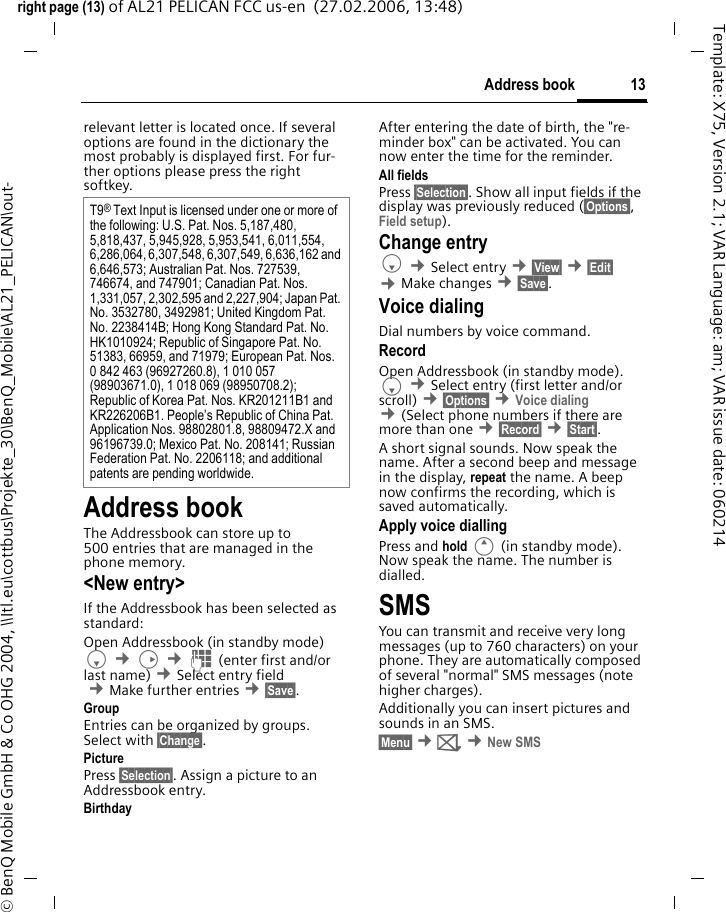 13Address bookright page (13) of AL21 PELICAN FCC us-en  (27.02.2006, 13:48)&copy; BenQ Mobile GmbH &amp; Co OHG 2004, \\Itl.eu\cottbus\Projekte_30\BenQ_Mobile\AL21_PELICAN\out-Template: X75, Version 2.1; VAR Language: am; VAR issue date: 060214relevant letter is located once. If several options are found in the dictionary the most probably is displayed first. For fur-ther options please press the right softkey.Address bookThe Addressbook can store up to 500 entries that are managed in the phone memory. <New entry>If the Addressbook has been selected as standard:Open Addressbook (in standby mode)F &cent;D &cent;J (enter first and/or last name) &cent;Select entry field &cent;Make further entries &cent;&sect;Save&sect;. Group Entries can be organized by groups. Select with &sect;Change&sect;.Picture Press &sect;Selection&sect;. Assign a picture to an Addressbook entry. Birthday After entering the date of birth, the "re-minder box" can be activated. You can now enter the time for the reminder. All fields Press &sect;Selection&sect;. Show all input fields if the display was previously reduced (&sect;Options&sect;, Field setup).Change entryF &cent;Select entry &cent;&sect;View&sect; &cent;&sect;Edit&sect; &cent;Make changes &cent;&sect;Save&sect;.Voice dialingDial numbers by voice command. RecordOpen Addressbook (in standby mode). F &cent;Select entry (first letter and/or scroll) &cent;&sect;Options&sect; &cent;Voice dialing &cent;(Select phone numbers if there are more than one &cent;&sect;Record&sect; &cent;&sect;Start&sect;. A short signal sounds. Now speak the name. After a second beep and message in the display, repeat the name. A beep now confirms the recording, which is saved automatically. Apply voice diallingPress and hold E (in standby mode). Now speak the name. The number is dialled. SMSYou can transmit and receive very long messages (up to 760 characters) on your phone. They are automatically composed of several "normal" SMS messages (note higher charges).Additionally you can insert pictures and sounds in an SMS.&sect;Menu&sect; &cent;] &cent;New SMST9&reg; Text Input is licensed under one or more of the following: U.S. Pat. Nos. 5,187,480, 5,818,437, 5,945,928, 5,953,541, 6,011,554, 6,286,064, 6,307,548, 6,307,549, 6,636,162 and 6,646,573; Australian Pat. Nos. 727539, 746674, and 747901; Canadian Pat. Nos. 1,331,057, 2,302,595 and 2,227,904; Japan Pat. No. 3532780, 3492981; United Kingdom Pat. No. 2238414B; Hong Kong Standard Pat. No. HK1010924; Republic of Singapore Pat. No. 51383, 66959, and 71979; European Pat. Nos. 0 842 463 (96927260.8), 1 010 057 (98903671.0), 1 018 069 (98950708.2); Republic of Korea Pat. Nos. KR201211B1 and KR226206B1. People&rsquo;s Republic of China Pat. Application Nos. 98802801.8, 98809472.X and 96196739.0; Mexico Pat. No. 208141; Russian Federation Pat. No. 2206118; and additional patents are pending worldwide.