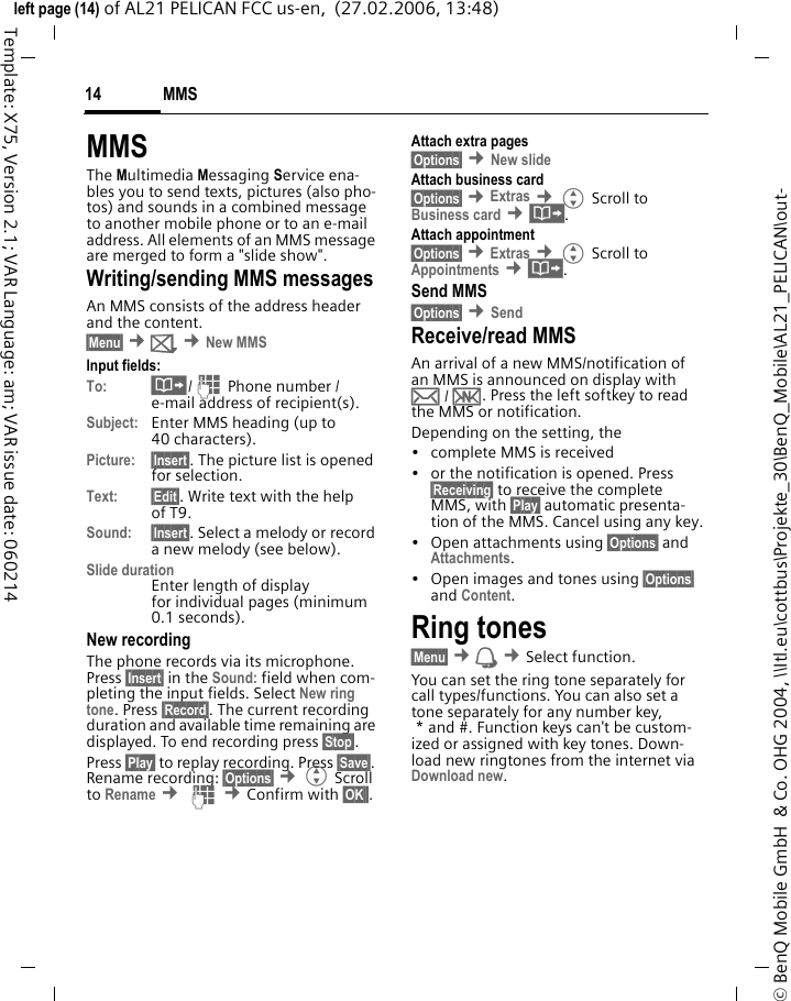 MMS14&copy; BenQ Mobile GmbH  &amp; Co. OHG 2004, \\Itl.eu\cottbus\Projekte_30\BenQ_Mobile\AL21_PELICAN\out-left page (14) of AL21 PELICAN FCC us-en,  (27.02.2006, 13:48)Template: X75, Version 2.1; VAR Language: am; VAR issue date: 060214MMSThe Multimedia Messaging Service ena-bles you to send texts, pictures (also pho-tos) and sounds in a combined message to another mobile phone or to an e-mail address. All elements of an MMS message are merged to form a "slide show".Writing/sending MMS messagesAn MMS consists of the address header and the content. &sect;Menu&sect; &cent;] &cent;New MMSInput fields:To: &middot;/J Phone number / e-mail address of recipient(s).Subject: Enter MMS heading (up to 40 characters).Picture: &sect;Insert&sect;. The picture list is opened for selection.Text: &sect;Edit&sect;. Write text with the help of T9. Sound: &sect;Insert&sect;. Select a melody or record a new melody (see below). Slide durationEnter length of display for individual pages (minimum 0.1 seconds).New recordingThe phone records via its microphone. Press &sect;Insert&sect; in the Sound: field when com-pleting the input fields. Select New ring tone. Press &sect;Record&sect;. The current recording duration and available time remaining are displayed. To end recording press &sect;Stop&sect;.Press &sect;Play&sect; to replay recording. Press &sect;Save&sect;. Rename recording: &sect;Options&sect; &cent;G Scroll to Rename &cent; J &cent;Confirm with &sect;OK&sect;&sect;.Attach extra pages&sect;Options&sect; &cent;New slide Attach business card&sect;Options&sect; &cent;Extras &cent;G Scroll to Business card &cent;&middot;.Attach appointment&sect;Options&sect; &cent;Extras &cent;G Scroll to Appointments &cent;&middot;.Send MMS&sect;Options&sect; &cent;Send Receive/read MMS An arrival of a new MMS/notification of an MMS is announced on display with &hellip; / &Ucirc;. Press the left softkey to read the MMS or notification.Depending on the setting, the&bull; complete MMS is received&bull; or the notification is opened. Press &sect;Receiving&sect; to receive the complete MMS, with &sect;Play&sect; automatic presenta-tion of the MMS. Cancel using any key.&bull;Open attachments using &sect;Options&sect; and Attachments.&bull; Open images and tones using &sect;Options&sect; and Content.Ring tones&sect;Menu&sect; &cent; &cent;Select function. You can set the ring tone separately for call types/functions. You can also set a tone separately for any number key, * and #. Function keys can't be custom-ized or assigned with key tones. Down-load new ringtones from the internet via Download new.