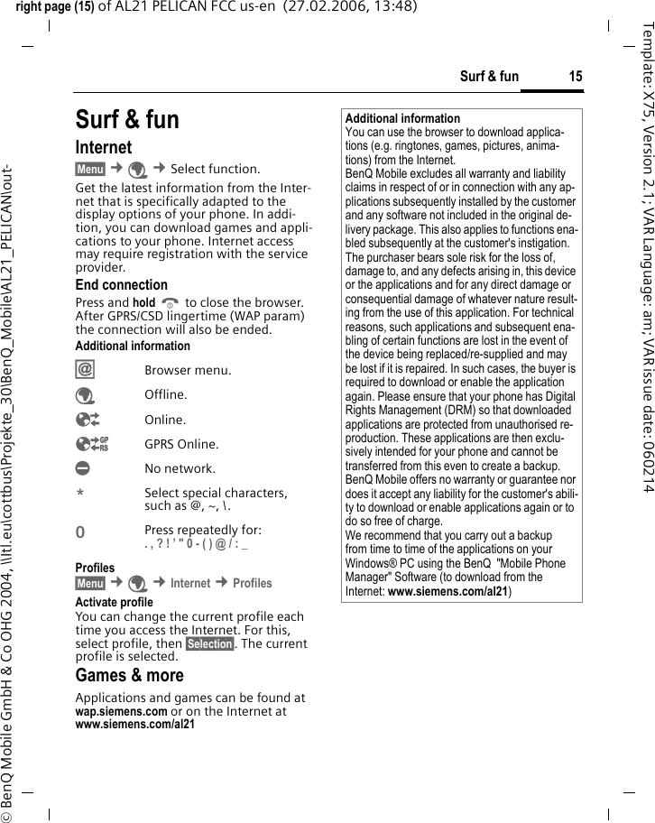 15Surf &amp; funright page (15) of AL21 PELICAN FCC us-en  (27.02.2006, 13:48)&copy; BenQ Mobile GmbH &amp; Co OHG 2004, \\Itl.eu\cottbus\Projekte_30\BenQ_Mobile\AL21_PELICAN\out-Template: X75, Version 2.1; VAR Language: am; VAR issue date: 060214Surf &amp; funInternet &sect;Menu&sect; &cent;&Eacute; &cent;Select function. Get the latest information from the Inter-net that is specifically adapted to the display options of your phone. In addi-tion, you can download games and appli-cations to your phone. Internet access may require registration with the service provider.End connectionPress and hold B to close the browser. After GPRS/CSD lingertime (WAP param) the connection will also be ended.Additional information&Iacute;Browser menu.&Eacute;Offline.&Ecirc;Online.&Euml;GPRS Online.&Igrave;No network.*Select special characters, such as @, ~, \.0Press repeatedly for: . , ? ! &rsquo; " 0 - ( ) @ / : _ Profiles &sect;Menu&sect; &cent;&Eacute; &cent;Internet &cent;Profiles Activate profile You can change the current profile each time you access the Internet. For this, select profile, then &sect;Selection&sect;. The current profile is selected.Games &amp; moreApplications and games can be found at wap.siemens.com or on the Internet at www.siemens.com/al21 Additional informationYou can use the browser to download applica-tions (e.g. ringtones, games, pictures, anima-tions) from the Internet. BenQ Mobile excludes all warranty and liability claims in respect of or in connection with any ap-plications subsequently installed by the customer and any software not included in the original de-livery package. This also applies to functions ena-bled subsequently at the customer's instigation. The purchaser bears sole risk for the loss of, damage to, and any defects arising in, this device or the applications and for any direct damage or consequential damage of whatever nature result-ing from the use of this application. For technical reasons, such applications and subsequent ena-bling of certain functions are lost in the event of the device being replaced/re-supplied and may be lost if it is repaired. In such cases, the buyer is required to download or enable the application again. Please ensure that your phone has Digital Rights Management (DRM) so that downloaded applications are protected from unauthorised re-production. These applications are then exclu-sively intended for your phone and cannot be transferred from this even to create a backup. BenQ Mobile offers no warranty or guarantee nor does it accept any liability for the customer's abili-ty to download or enable applications again or to do so free of charge. We recommend that you carry out a backup from time to time of the applications on your Windows&reg; PC using the BenQ  "Mobile Phone Manager" Software (to download from the Internet: www.siemens.com/al21)