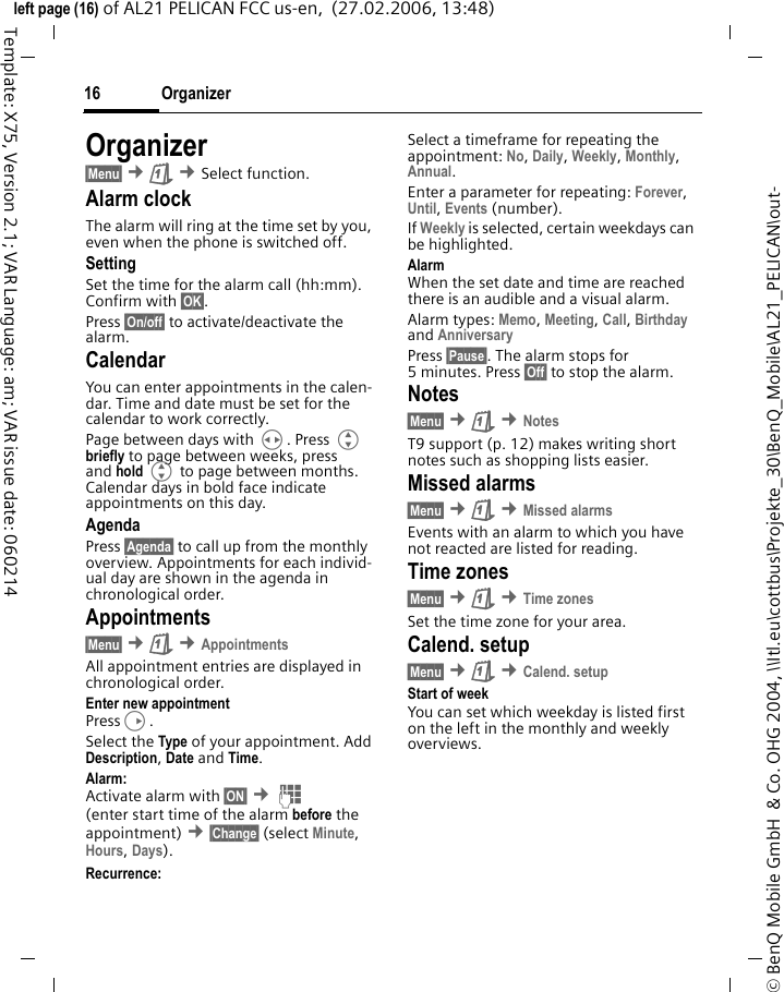 Organizer16&copy; BenQ Mobile GmbH  &amp; Co. OHG 2004, \\Itl.eu\cottbus\Projekte_30\BenQ_Mobile\AL21_PELICAN\out-left page (16) of AL21 PELICAN FCC us-en,  (27.02.2006, 13:48)Template: X75, Version 2.1; VAR Language: am; VAR issue date: 060214Organizer&sect;Menu&sect; &cent;&ccedil; &cent;Select function.Alarm clockThe alarm will ring at the time set by you, even when the phone is switched off. SettingSet the time for the alarm call (hh:mm). Confirm with &sect;OK&sect;.Press &sect;On/off&sect; to activate/deactivate the alarm.CalendarYou can enter appointments in the calen-dar. Time and date must be set for the calendar to work correctly.Page between days with H. Press G briefly to page between weeks, press and hold G to page between months. Calendar days in bold face indicate appointments on this day.AgendaPress &sect;Agenda&sect; to call up from the monthly overview. Appointments for each individ-ual day are shown in the agenda in chronological order.Appointments&sect;Menu&sect; &cent;&ccedil; &cent;AppointmentsAll appointment entries are displayed in chronological order.Enter new appointmentPressD.Select the Type of your appointment. Add Description, Date and Time.Alarm: Activate alarm with &sect;ON&sect; &cent;J (enter start time of the alarm before the appointment) &cent;&sect;Change&sect; (select Minute, Hours, Days).Recurrence:Select a timeframe for repeating the appointment: No, Daily, Weekly, Monthly, Annual.Enter a parameter for repeating: Forever, Until, Events (number). If Weekly is selected, certain weekdays can be highlighted.AlarmWhen the set date and time are reached there is an audible and a visual alarm. Alarm types: Memo, Meeting, Call, Birthday and Anniversary Press &sect;Pause&sect;. The alarm stops for 5 minutes. Press &sect;Off&sect; to stop the alarm.Notes&sect;Menu&sect; &cent;&ccedil; &cent;NotesT9 support (p. 12) makes writing short notes such as shopping lists easier.Missed alarms&sect;Menu&sect; &cent;&ccedil; &cent;Missed alarmsEvents with an alarm to which you have not reacted are listed for reading.Time zones&sect;Menu&sect; &cent;&ccedil; &cent;Time zonesSet the time zone for your area.Calend. setup&sect;Menu&sect; &cent;&ccedil; &cent;Calend. setupStart of weekYou can set which weekday is listed first on the left in the monthly and weekly overviews.