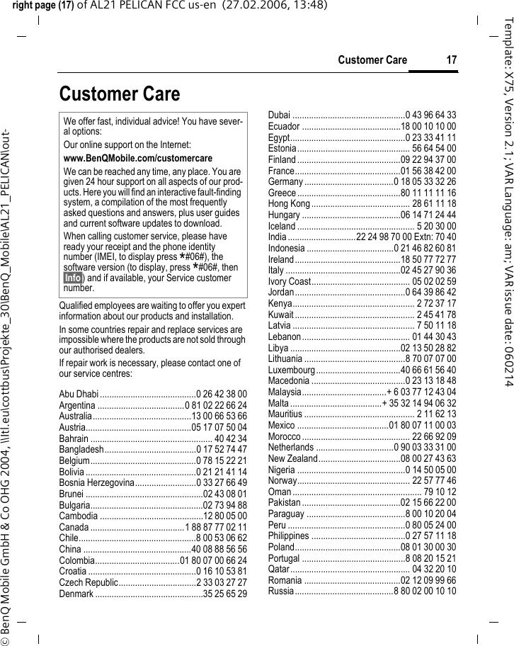 17Customer Careright page (17) of AL21 PELICAN FCC us-en  (27.02.2006, 13:48)&copy; BenQ Mobile GmbH &amp; Co OHG 2004, \\Itl.eu\cottbus\Projekte_30\BenQ_Mobile\AL21_PELICAN\out-Template: X75, Version 2.1; VAR Language: am; VAR issue date: 060214Customer CareQualified employees are waiting to offer you expert information about our products and installation.In some countries repair and replace services are impossible where the products are not sold through our authorised dealers.If repair work is necessary, please contact one of our service centres:Abu Dhabi .........................................0 26 42 38 00Argentina .....................................0 81 02 22 66 24Australia..........................................13 00 66 53 66Austria.............................................05 17 07 50 04Bahrain .................................................... 40 42 34Bangladesh.......................................0 17 52 74 47Belgium.............................................0 78 15 22 21Bolivia ...............................................0 21 21 41 14Bosnia Herzegovina..........................0 33 27 66 49Brunei ..................................................02 43 08 01Bulgaria................................................02 73 94 88Cambodia ............................................12 80 05 00Canada ........................................1 88 87 77 02 11Chile..................................................8 00 53 06 62China ..............................................40 08 88 56 56Colombia....................................01 80 07 00 66 24Croatia ..............................................0 16 10 53 81Czech Republic.................................2 33 03 27 27Denmark ..............................................35 25 65 29Dubai ................................................0 43 96 64 33Ecuador ..........................................18 00 10 10 00Egypt.................................................0 23 33 41 11Estonia................................................ 56 64 54 00Finland............................................09 22 94 37 00France.............................................01 56 38 42 00Germany ......................................0 18 05 33 32 26Greece ............................................80 11 11 11 16Hong Kong.......................................... 28 61 11 18Hungary ..........................................06 14 71 24 44Iceland .................................................. 5 20 30 00India.............................22 24 98 70 00 Extn: 70 40Indonesia .....................................0 21 46 82 60 81Ireland.............................................18 50 77 72 77Italy .................................................02 45 27 90 36Ivory Coast.......................................... 05 02 02 59Jordan...............................................0 64 39 86 42Kenya.................................................... 2 72 37 17Kuwait ................................................... 2 45 41 78Latvia .................................................... 7 50 11 18Lebanon.............................................. 01 44 30 43Libya ...............................................02 13 50 28 82Lithuania ...........................................8 70 07 07 00Luxembourg....................................40 66 61 56 40Macedonia ........................................0 23 13 18 48Malaysia....................................+ 6 03 77 12 43 04Malta.......................................+ 35 32 14 94 06 32Mauritius ............................................... 2 11 62 13Mexico .......................................01 80 07 11 00 03Morocco .............................................. 22 66 92 09Netherlands .................................0 90 03 33 31 00New Zealand...................................08 00 27 43 63Nigeria ..............................................0 14 50 05 00Norway................................................ 22 57 77 46Oman ....................................................... 79 10 12Pakistan ..........................................02 15 66 22 00Paraguay ..........................................8 00 10 20 04Peru ..................................................0 80 05 24 00Philippines ........................................0 27 57 11 18Poland.............................................08 01 30 00 30Portugal ............................................8 08 20 15 21Qatar................................................... 04 32 20 10Romania .........................................02 12 09 99 66Russia..........................................8 80 02 00 10 10We offer fast, individual advice! You have sever-al options:Our online support on the Internet:www.BenQMobile.com/customercare We can be reached any time, any place. You are given 24 hour support on all aspects of our prod-ucts. Here you will find an interactive fault-finding system, a compilation of the most frequently asked questions and answers, plus user guides and current software updates to download.When calling customer service, please have ready your receipt and the phone identity number (IMEI, to display press *#06#), the software version (to display, press *#06#, then &sect;Info&sect;) and if available, your Service customer number.